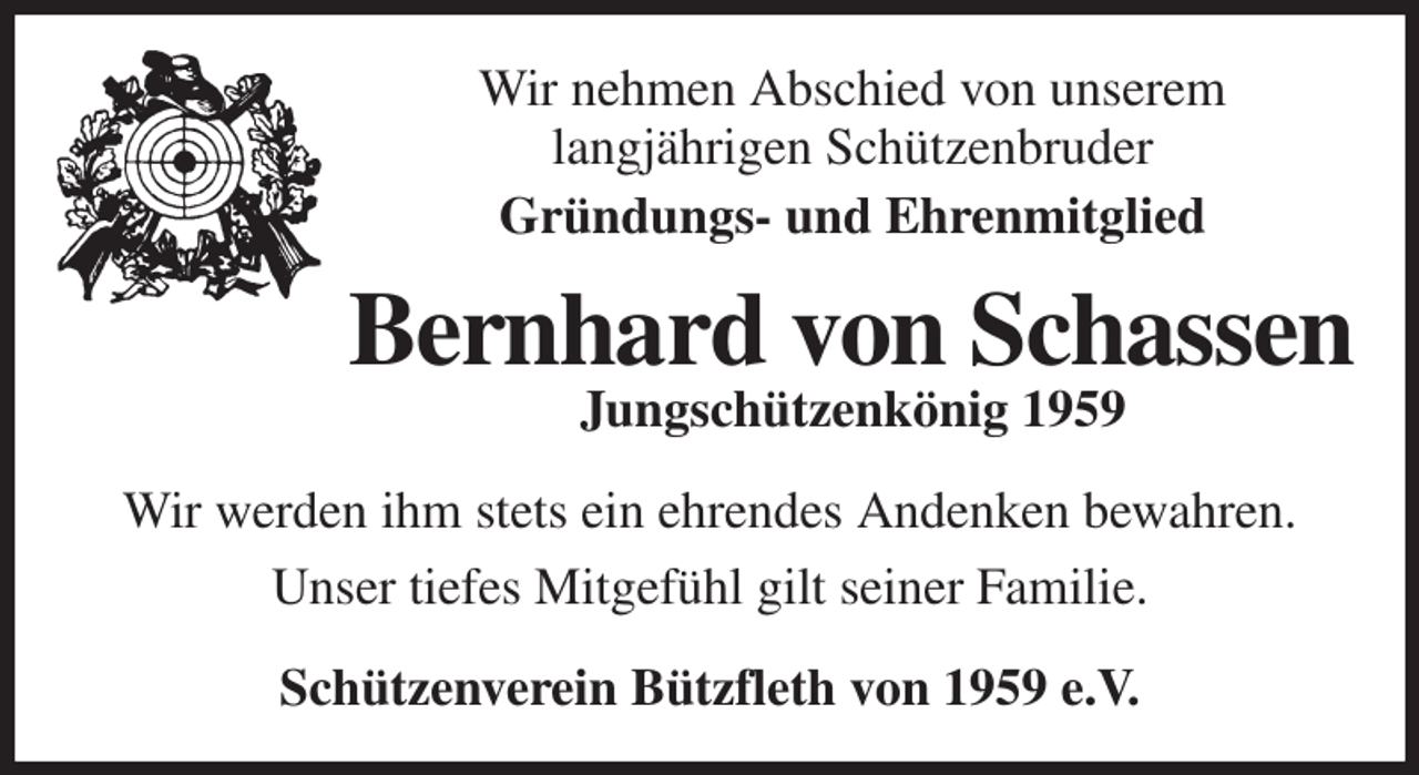 <p>Wir nehmen Abschied von unserem<br />langjährigen Schützenbruder<br />Gründungs- und Ehrenmitglied<br />Bernhard von Schassen<br />Jungschützenkönig 1959<br />Wir werden ihm stets ein ehrendes Andenken bewahren.<br />Unser tiefes Mitgefühl gilt seiner Familie.<br />Schützenverein Bützfleth von 1959 e.V.</p>