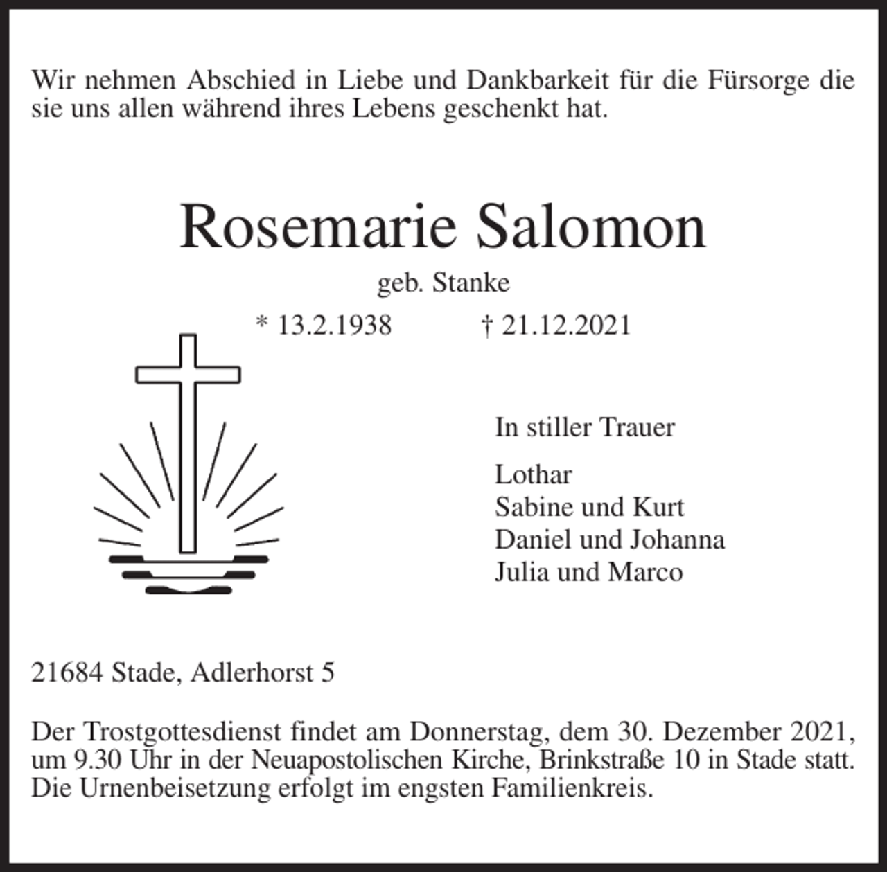 <p>Wir nehmen Abschied in Liebe und Dankbarkeit für die Fürsorge die sie uns allen während ihres Lebens geschenkt hat.<br />Rosemarie Salomon<br />geb. Stanke<br />* 13.2.1938 † 21.12.2021<br />In stiller Trauer<br />Lothar<br />Sabine und Kurt<br />Daniel und Johanna<br />Julia und Marco<br />21684 Stade, Adlerhorst 5</p>
<p>Der Trostgottesdienst findet am Donnerstag, dem 30. Dezember 2021, um 9.30 Uhr in der Neuapostolischen Kirche, Brinkstraße 10 in Stade statt.<br />Die Urnenbeisetzung erfolgt im engsten Familienkreis.</p>