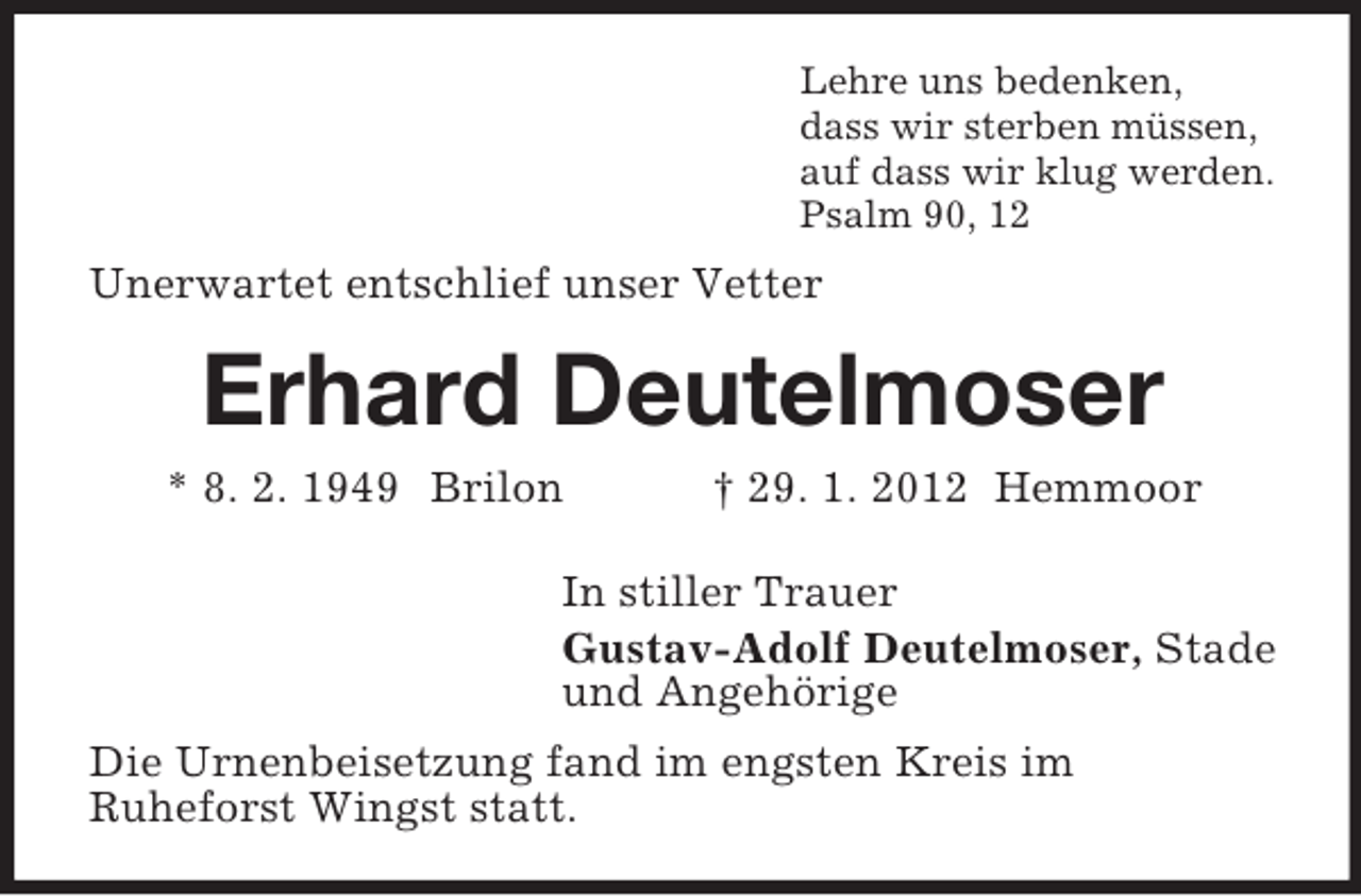 <p>Lehre uns bedenken,<br />dass wir sterben müssen,<br />auf dass wir klug werden.<br />Psalm 90, 12</p><p>Unerwartet entschlief unser Vetter</p><p>Erhard Deutelmoser<br />* 8. 2. 1949 Brilon</p><p>† 29. 1. 2012 Hemmoor</p><p>In stiller Trauer<br />Gustav-Adolf Deutelmoser, Stade<br />und Angehörige<br />Die Urnenbeisetzung fand im engsten Kreis im<br />Ruheforst Wingst statt.</p>