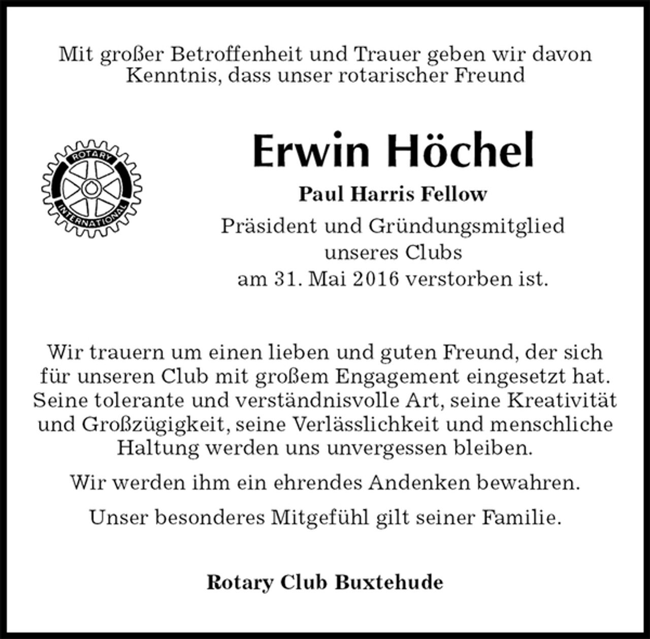 <p>Mit großer Betroffenheit und Trauer geben wir davon Kenntnis, dass unser rotarischer Freund<br />Erwin Höchel<br />Paul Harris Fellow<br />Präsident und Gründungsmitglied<br />unseres Clubs<br />am 31. Mai 2016 verstorben ist.<br />Rotary Club Buxtehude<br />Wir trauern um einen lieben und guten Freund, der sich für unseren Club mit großem Engagement eingesetzt hat. Seine tolerante und verständnisvolle Art, seine Kreativität und Großzügigkeit, seine Verlässlichkeit und menschliche Haltung werden uns unvergessen bleiben.<br />Wir werden ihm ein ehrendes Andenken bewahren.<br />Unser besonderes Mitgefühl gilt seiner Familie.</p>