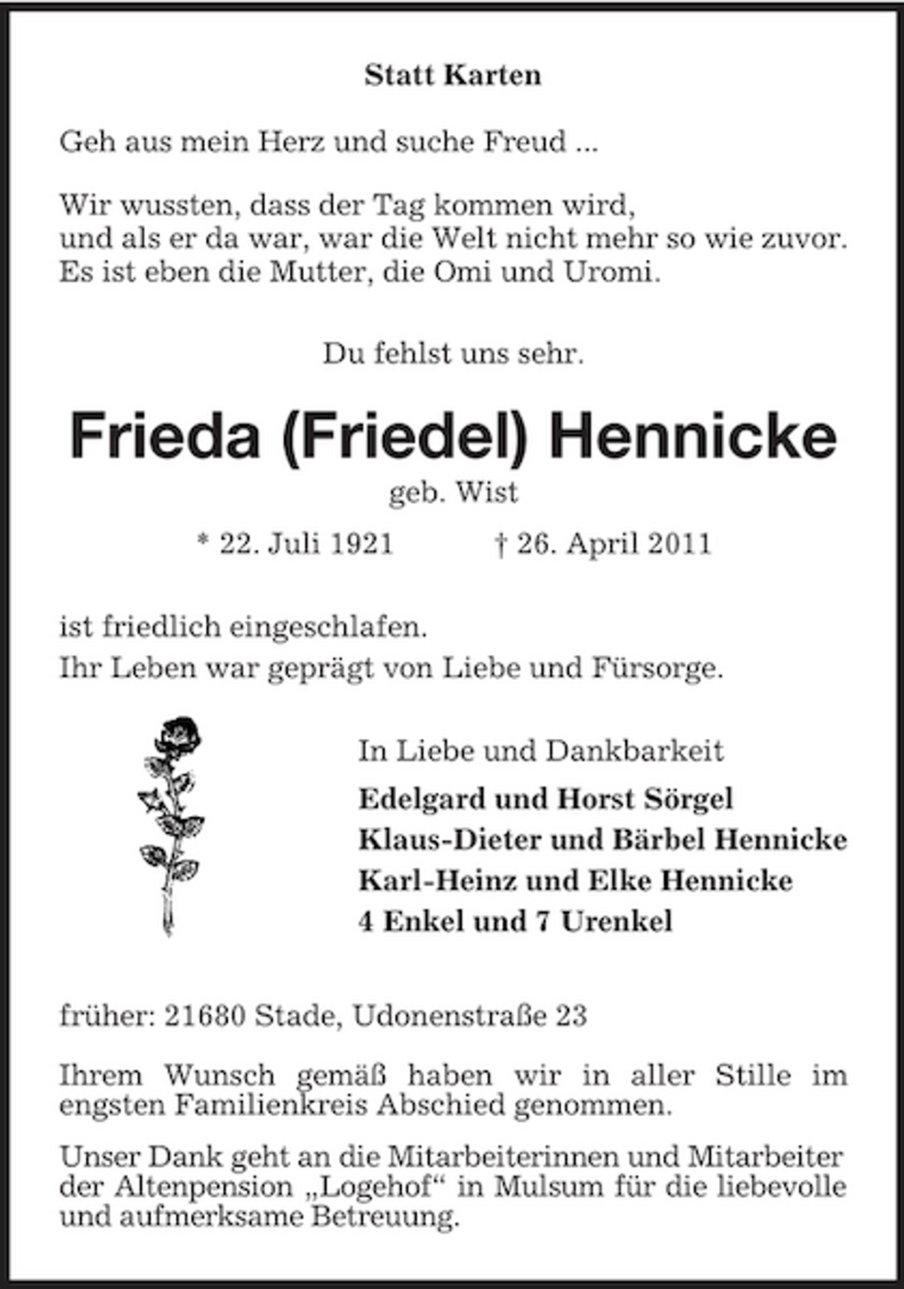 <p>Statt Karten Geh aus mein Herz und suche Freud ... Wir wussten, dass der Tag kommen wird, und als er da war, war die Welt nicht mehr so wie zuvor. Es ist eben die Mutter, die Omi und Uromi. Du fehlst uns sehr.</p><p>Frieda (Friedel) Hennicke<br />geb. Wist * 22. Juli 1921 † 26. April 2011 ist friedlich eingeschlafen. Ihr Leben war geprägt von Liebe und Fürsorge. In Liebe und Dankbarkeit Edelgard und Horst Sörgel Klaus-Dieter und Bärbel Hennicke Karl-Heinz und Elke Hennicke 4 Enkel und 7 Urenkel früher: 21680 Stade, Udonenstraße 23 Ihrem Wunsch gemäß haben wir in aller Stille im engsten Familienkreis Abschied genommen. Unser Dank geht an die Mitarbeiterinnen und Mitarbeiter der Altenpension „Logehof“ in Mulsum für die liebevolle und aufmerksame Betreuung.</p>