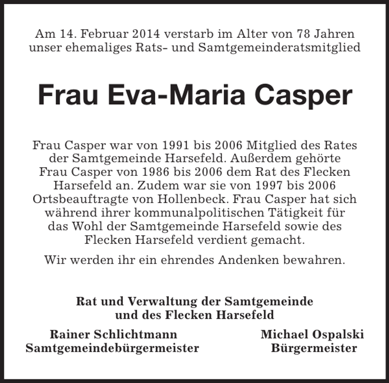 <p>Am 14. Februar 2014 verstarb im Alter von 78 Jahren unser ehemaliges Rats- und Samtgemeinderatsmitglied<br />Frau Eva-Maria Casper<br />Frau Casper war von 1991 bis 2006 Mitglied des Rates der Samtgemeinde Harsefeld. Außerdem gehörte<br />Frau Casper von 1986 bis 2006 dem Rat des Flecken Harsefeld an. Zudem war sie von 1997 bis 2006<br />Ortsbeauftragte von Hollenbeck. Frau Casper hat sich während ihrer kommunalpolitischen Tätigkeit für<br />das Wohl der Samtgemeinde Harsefeld sowie des<br />Flecken Harsefeld verdient gemacht.<br />Wir werden ihr ein ehrendes Andenken bewahren.<br />Rat und Verwaltung der Samtgemeinde<br />und des Flecken Harsefeld<br />Rainer Schlichtmann Michael Ospalski<br />Samtgemeindebürgermeister Bürgermeister</p>