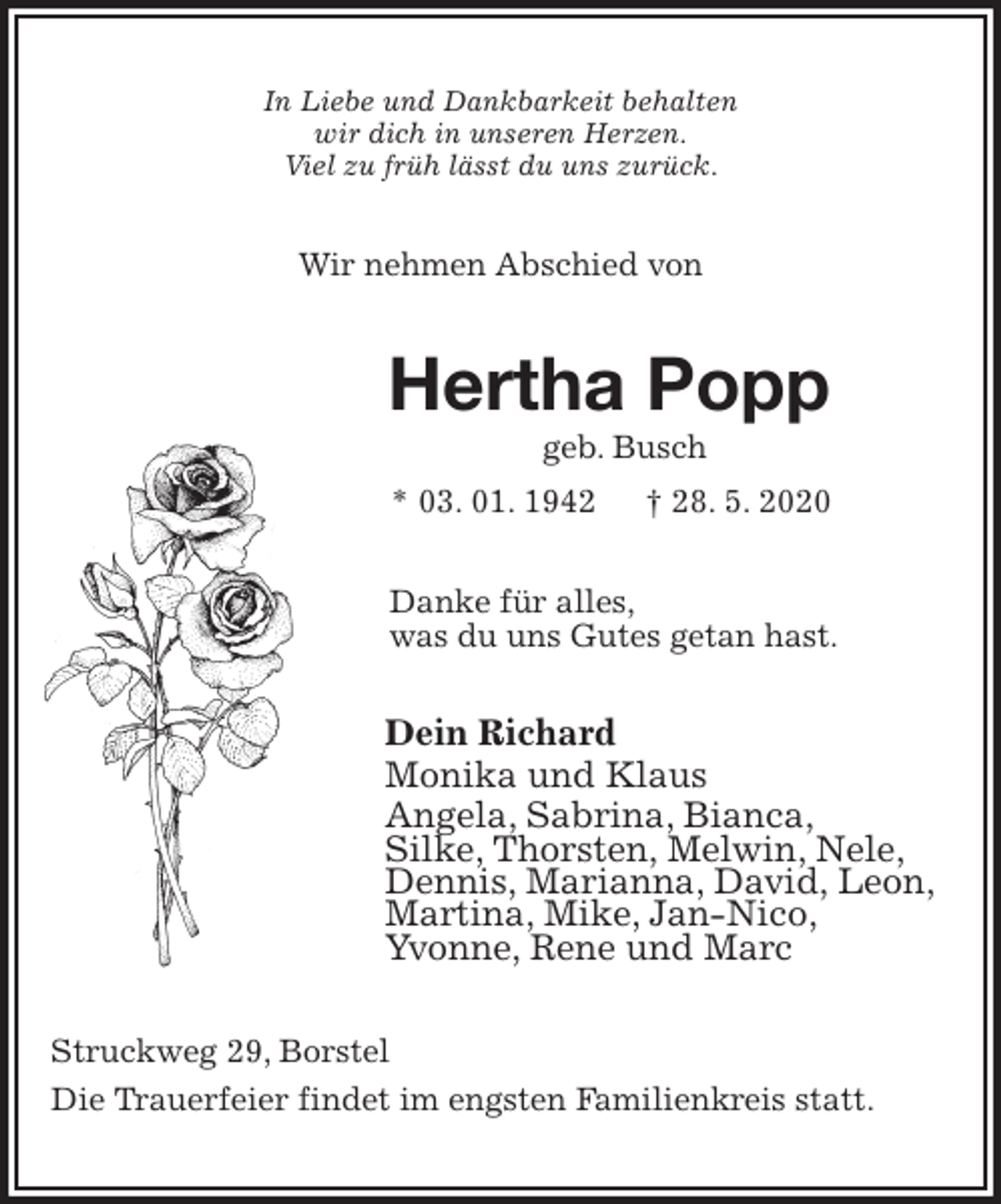 <p>In Liebe und Dankbarkeit behalten<br />wir dich in unseren Herzen.<br />Viel zu früh lässt du uns zurück.<br />Wir nehmen Abschied von<br />Hertha Popp<br />geb. Busch<br />* 03. 01. 1942 † 28. 5. 2020<br />Danke für alles,<br />was du uns Gutes getan hast.<br />Dein Richard<br />Monika und Klaus<br />Angela, Sabrina, Bianca,<br />Silke, Thorsten, Melwin, Nele,<br />Dennis, Marianna, David, Leon, Martina, Mike, Jan-Nico,<br />Yvonne, Rene und Marc<br />Struckweg 29, Borstel<br />Die Trauerfeier findet im engsten Familienkreis statt.</p>