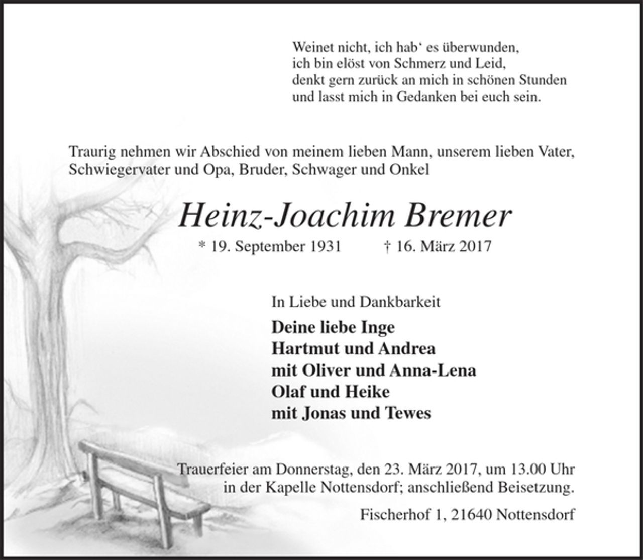 <p>Weinet nicht, ich hab' es überwunden,<br />ich bin elöst von Schmerz und Leid,<br />denkt gern zurück an mich in schönen Stunden<br />und lasst mich in Gedanken bei euch sein.</p><p>Traurig nehmen wir Abschied von meinem lieben Mann, unserem lieben Vater, Schwiegervater und Opa, Bruder, Schwager und Onkel<br />Heinz-Joachim Bremer<br />* 19. September 1931 † 16. März 2017<br />In Liebe und Dankbarkeit<br />Deine liebe Inge<br />Hartmut und Andrea<br />mit Oliver und Anna-Lena<br />Olaf und Heike<br />mit Jonas und Tewes</p><p>Trauerfeier am Donnerstag, den 23. März 2017, um 13.00 Uhr in der Kapelle Nottensdorf; anschließend Beisetzung.<br />Fischerhof 1, 21640 Nottensdorf</p>