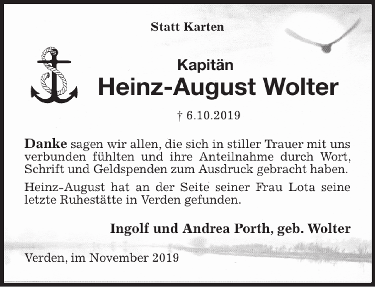 <p>Statt Karten<br />Kapitän<br />Heinz-August Wolter<br />† 6.10.2019<br />Danke sagen wir allen, die sich in stiller Trauer mit uns verbunden fühlten und ihre Anteilnahme durch Wort, Schrift und Geldspenden zum Ausdruck gebracht haben.<br />Heinz-August hat an der Seite seiner Frau Lota seine letzte Ruhestätte in Verden gefunden.<br />Ingolf und Andrea Porth, geb. Wolter<br />Verden, im November 2019</p>