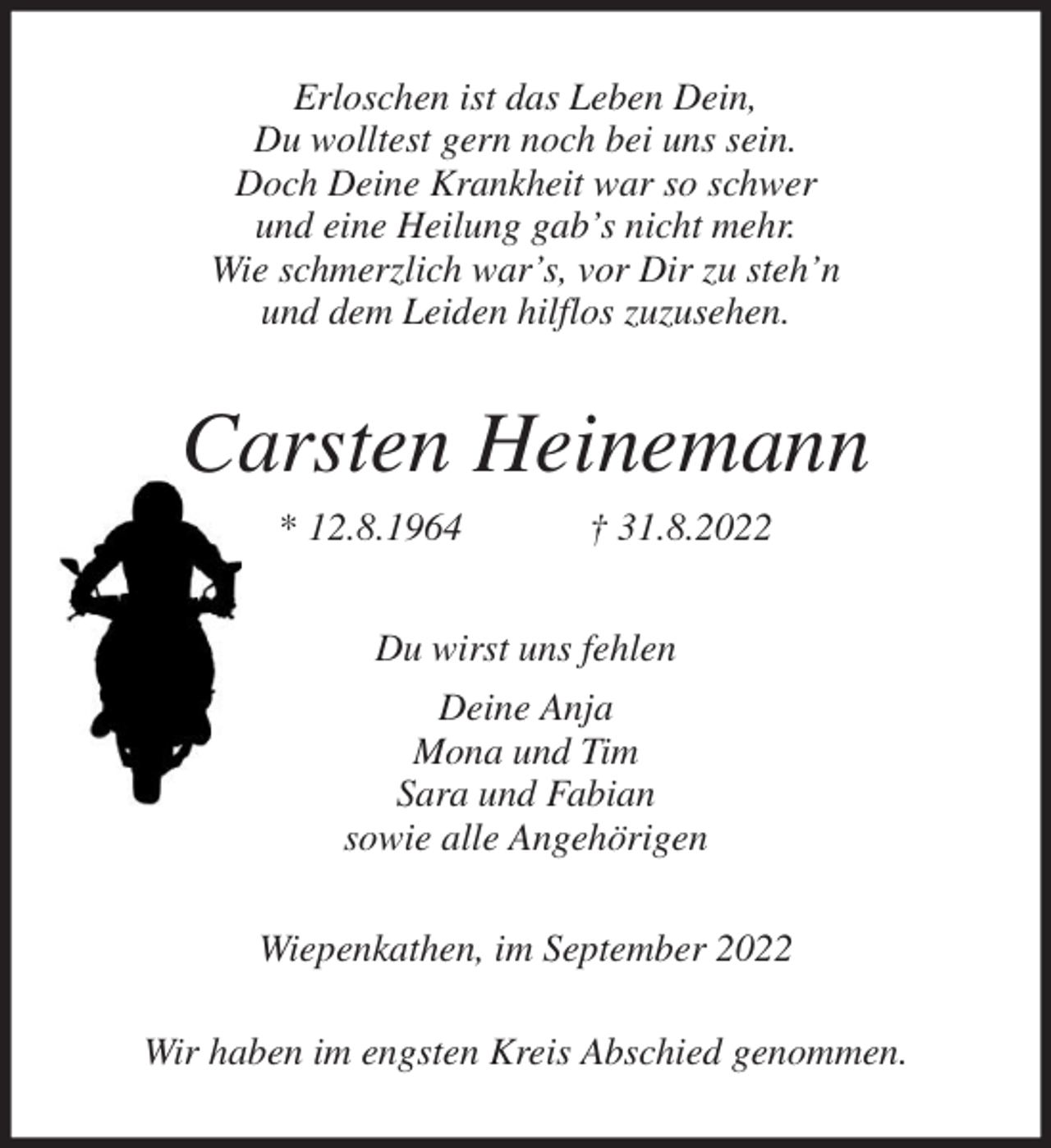 <p>Erloschen ist das Leben Dein,<br />Du wolltest gern noch bei uns sein.<br />Doch Deine Krankheit war so schwer<br />und eine Heilung gab's nicht mehr.<br />Wie schmerzlich war's, vor Dir zu steh'n<br />und dem Leiden hilflos zuzusehen.<br />Carsten Heinemann<br />* 12.8.1964 † 31.8.2022<br />Du wirst uns fehlen<br />Deine Anja<br />Mona und Tim<br />Sara und Fabian<br />sowie alle Angehörigen<br />Wiepenkathen, im September 2022</p><p>Wir haben im engsten Kreis Abschied genommen.</p>