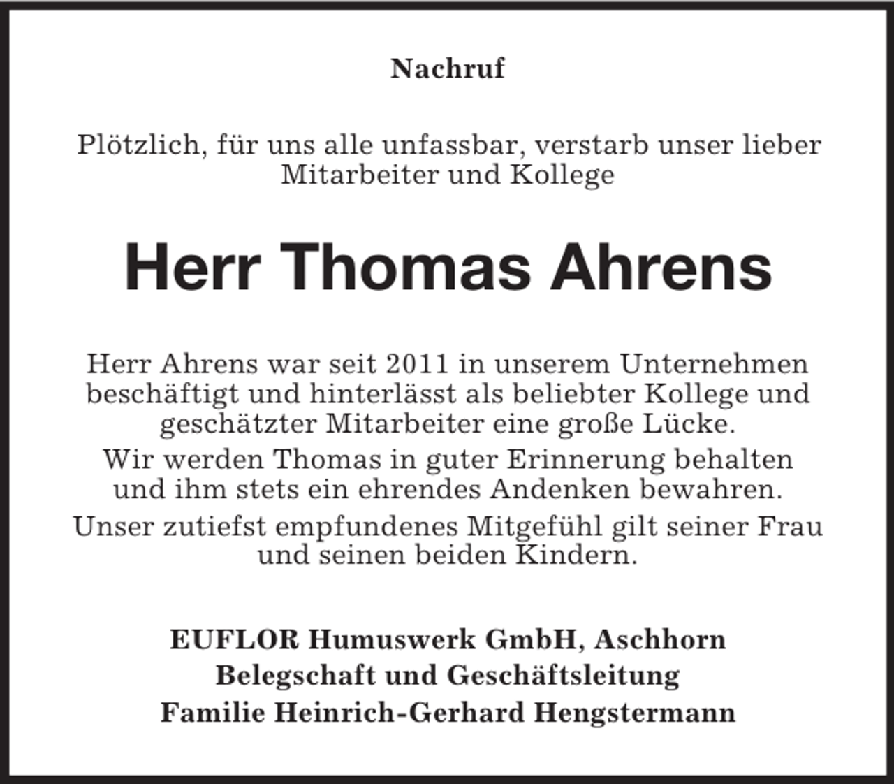 <p>Nachruf<br />Plötzlich, für uns alle unfassbar, verstarb unser lieber Mitarbeiter und Kollege<br />Herr Thomas Ahrens<br />Herr Ahrens war seit 2011 in unserem Unternehmen<br />beschäftigt und hinterlässt als beliebter Kollege und<br />geschätzter Mitarbeiter eine große Lücke.<br />Wir werden Thomas in guter Erinnerung behalten<br />und ihm stets ein ehrendes Andenken bewahren.<br />Unser zutiefst empfundenes Mitgefühl gilt seiner Frau und seinen beiden Kindern.<br />EUFLOR Humuswerk GmbH, Aschhorn<br />Belegschaft und Geschäftsleitung<br />Familie Heinrich-Gerhard Hengstermann</p>