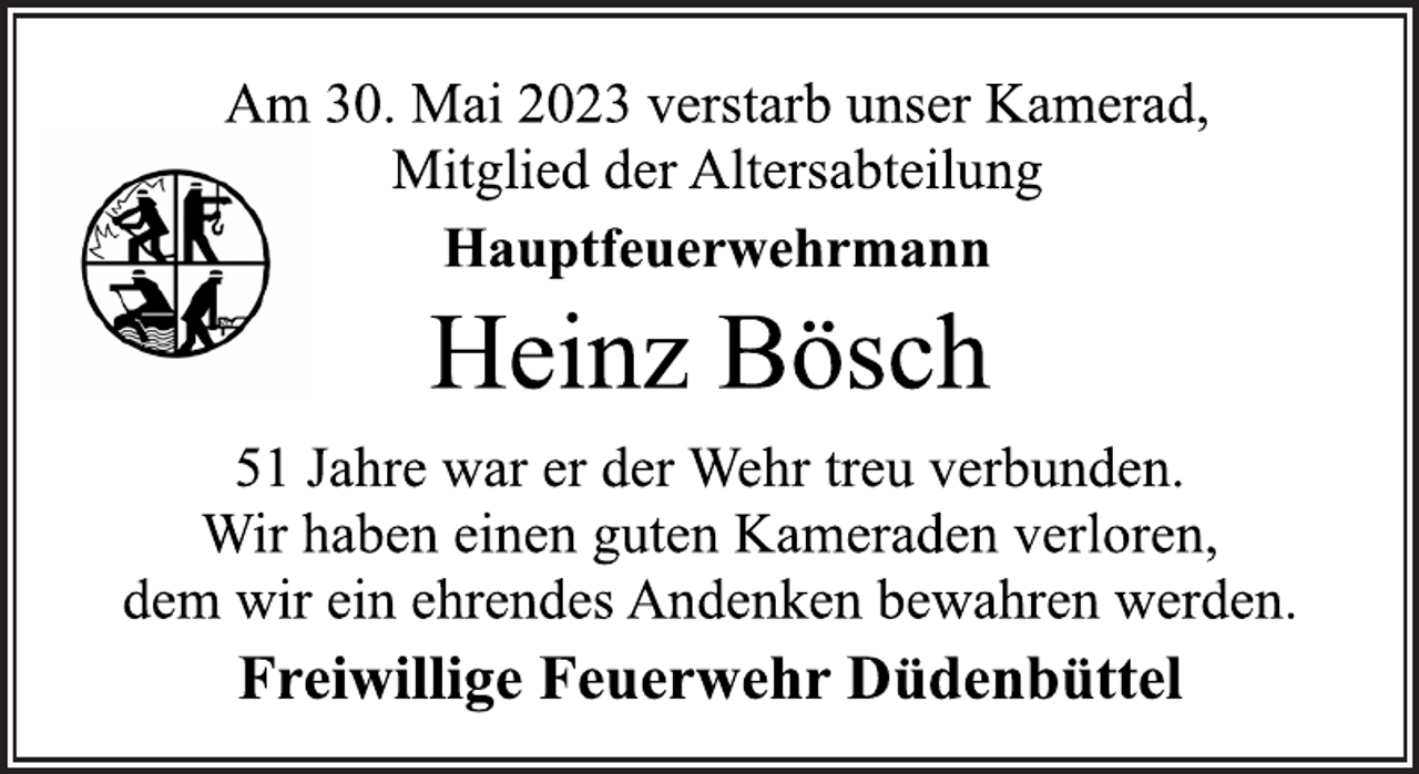 <p>Am 30. Mai 2023 verstarb unser Kamerad,</p><p>Mitglied der Altersabteilung<br />Hauptfeuerwehrmann<br />Heinz Bösch<br />51 Jahre war er der Wehr treu verbunden.</p><p>Wir haben einen guten Kameraden verloren,</p><p>dem wir ein ehrendes Andenken bewahren werden.<br />Freiwillige Feuerwehr Düdenbüttel</p>