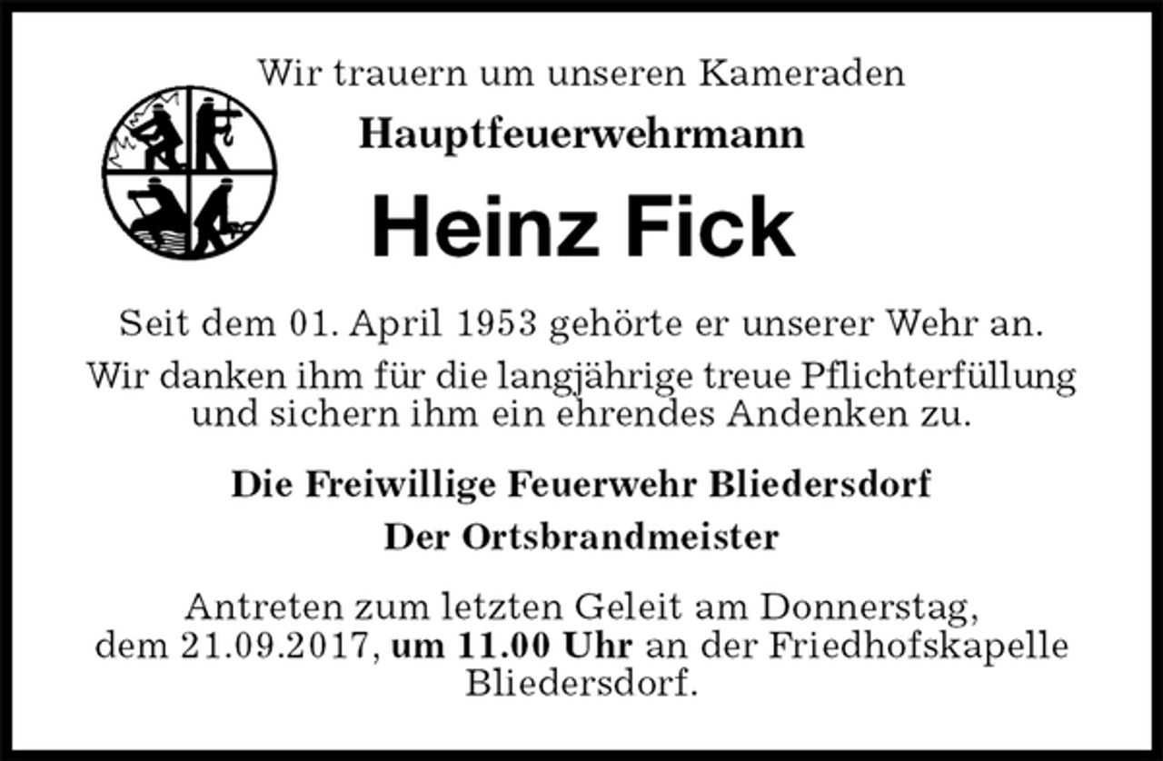 <p>Wir trauern um unseren Kameraden<br />Hauptfeuerwehrmann<br />Heinz Fick<br />Seit dem 01. April 1953 gehörte er unserer Wehr an.<br />Wir danken ihm für die langjährige treue Pflichterfüllung und sichern ihm ein ehrendes Andenken zu.<br />Die Freiwillige Feuerwehr Bliedersdorf<br />Der Ortsbrandmeister<br />Antreten zum letzten Geleit am Donnerstag,<br />dem 21.09.2017, um 11.00 Uhr an der Friedhofskapelle<br />Bliedersdorf.</p>
