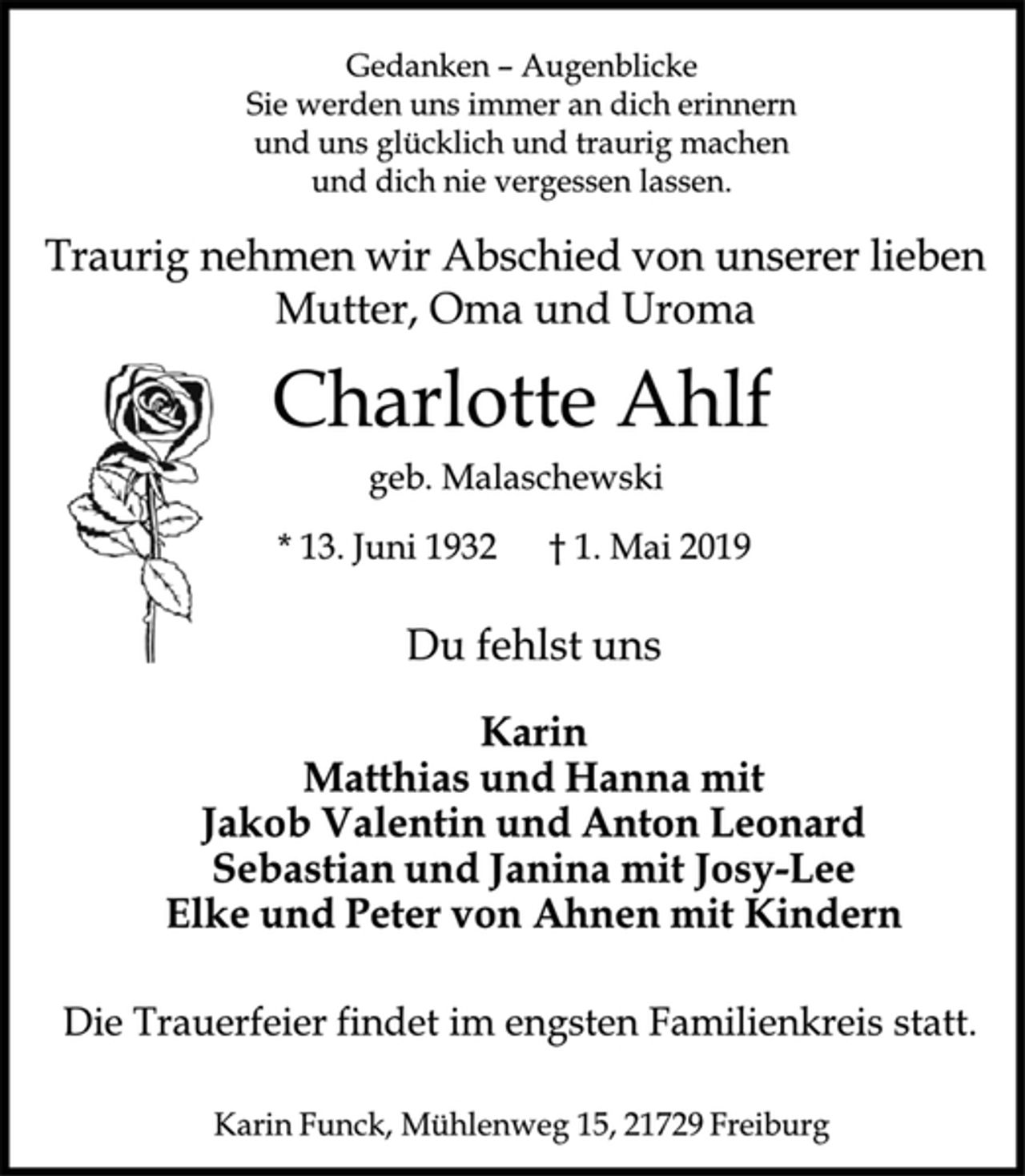 <p>Gedanken - Augenblicke<br />Sie werden uns immer an dich erinnern<br />und uns glücklich und traurig machen<br />und dich nie vergessen haben.<br />Traurig nehmen wir Abschied von unserer lieben Mutter, Oma und Uroma<br />Charlotte Ahlf<br />geb. Malaschewski<br />* 13. Juni 1932 + 1. Mai 2019<br />Du fehlst uns<br />Karin<br />Matthias und Hanna mit<br />Jakob Valentin und Anton Leonard<br />Sebastian und Janina mit Josy-Lee<br />Elke und Peter von Ahnen mit Kindern<br />Die Trauerfeier findet im engsten Familienkreis statt.<br />Karin Funck, Mühlenweg 15, 21729 Freiburg</p>