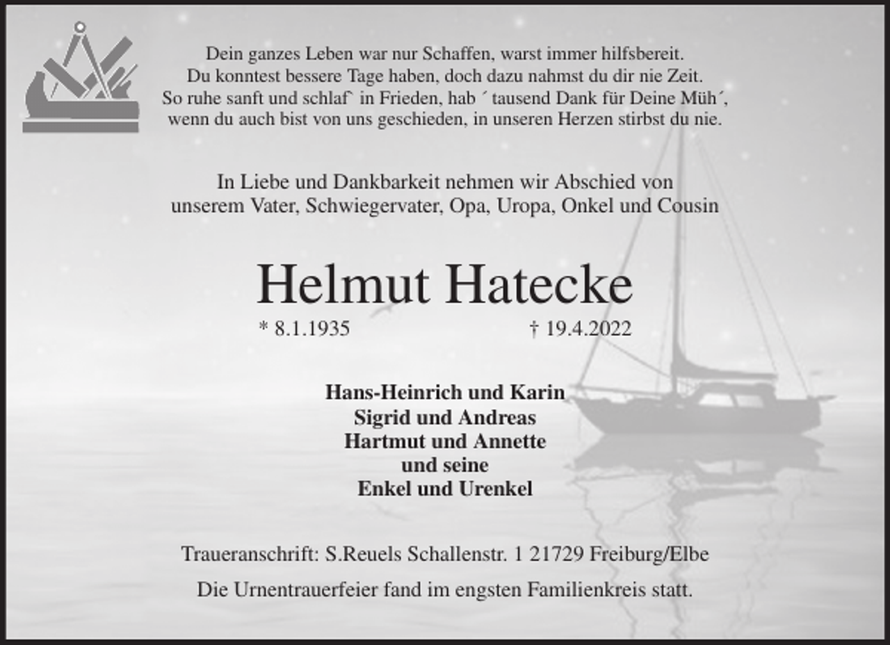 <p>Dein ganzes Leben war nur Schaffen, warst immer hilfsbereit.<br />Du konntest bessere Tage haben, doch dazu nahmst du dir nie Zeit.<br />So ruhe sanft und schlaf` in Frieden, hab ´ tausend Dank für Deine Müh´,<br />wenn du auch bist von uns geschieden, in unseren Herzen stirbst du nie.<br />In Liebe und Dankbarkeit nehmen wir Abschied von<br />unserem Vater, Schwiegervater, Opa, Uropa, Onkel und Cousin<br />Helmut Hatecke<br />* 8.1.1935 † 19.4.2022<br />Hans-Heinrich und Karin<br />Sigrid und Andreas<br />Hartmut und Annette<br />und seine<br />Enkel und Urenkel<br />Traueranschrift: S.Reuels Schallenstr. 1 21729 Freiburg/Elbe<br />Die Urnentrauerfeier fand im engsten Familienkreis statt.</p>