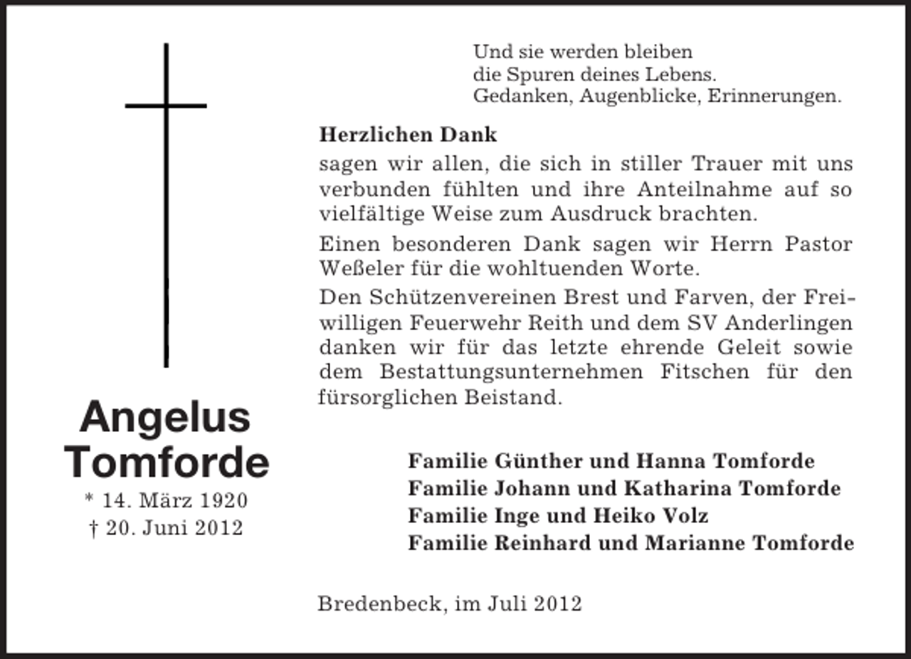 <p>Angelus<br />Tomforde<br />* 14. März 1920<br />† 20. Juni 2012<br />Und sie werden bleiben<br />die Spuren deines Lebens.<br />Gedanken, Augenblicke, Erinnerungen.<br />Herzlichen Dank<br />sagen wir allen, die sich in stiller Trauer mit uns verbunden fühlten und ihre Anteilnahme auf so vielfältige Weise zum Ausdruck brachten.<br />Einen besonderen Dank sagen wir Herrn Pastor Weßeler für die wohltuenden Worte.<br />Den Schützenvereinen Brest und Farven, der Freiwilligen Feuerwehr Reith und dem SV Anderlingen<br />danken wir für das letzte ehrende Geleit sowie dem Bestattungsunternehmen Fitschen für den fürsorglichen Beistand.<br />Familie Günther und Hanna Tomforde<br />Familie Johann und Katharina Tomforde<br />Familie Inge und Heiko Volz<br />Familie Reinhard und Marianne Tomforde<br />Bredenbeck, im Juli 2012</p>