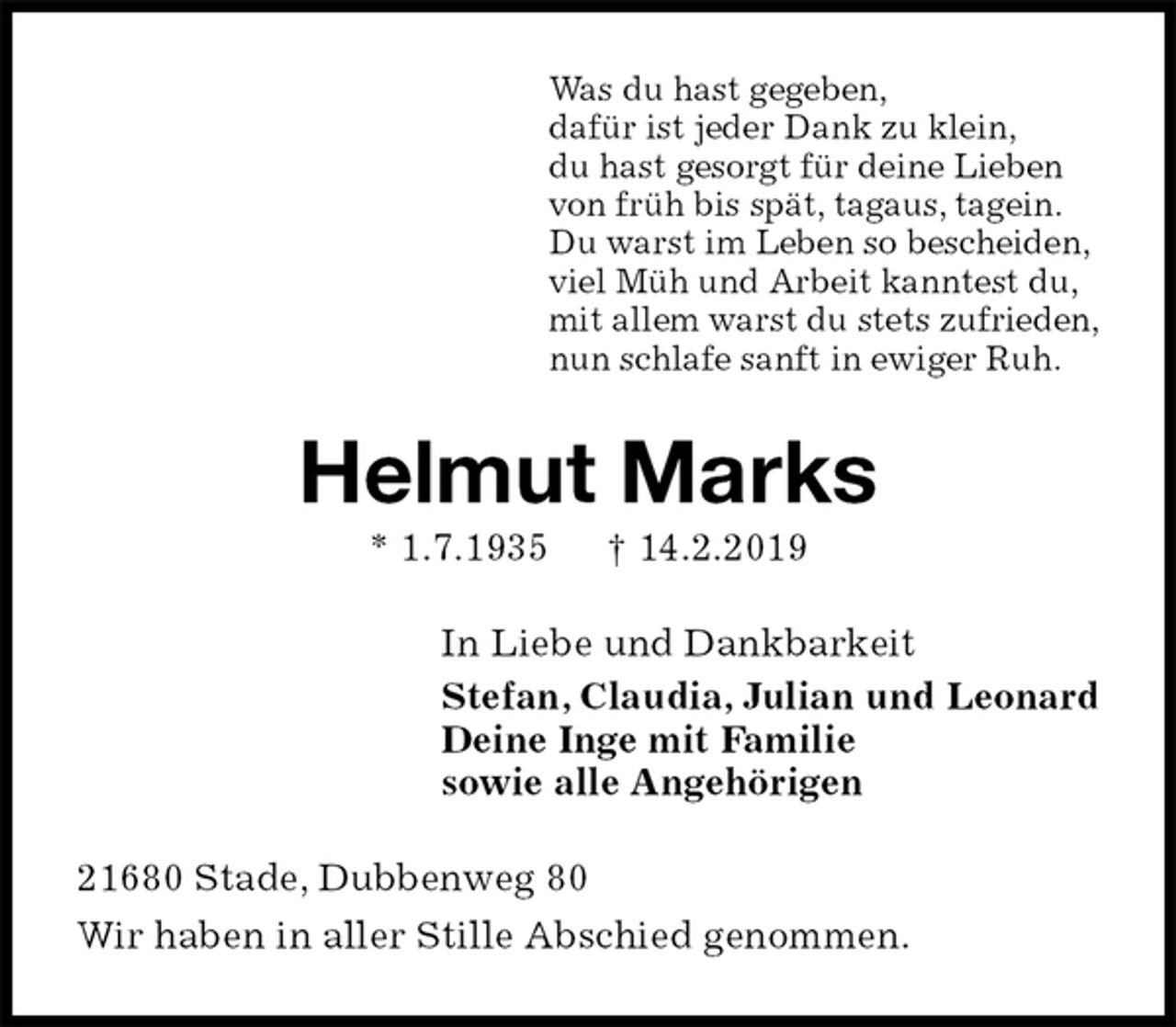 <p>Was du hast gegeben,<br />dafür ist jeder Dank zu klein,<br />du hast gesorgt für deine Lieben<br />von früh bis spät, tagaus, tagein.<br />Du warst im Leben so bescheiden,<br />viel Müh und Arbeit kanntest du,<br />mit allem warst du stets zufrieden,<br />nun schlafe sanft in ewiger Ruh.<br />Helmut Marks<br />* 1.7.1935 † 14.2.2019<br />In Liebe und Dankbarkeit<br />Stefan, Claudia, Julian und Leonard<br />Deine Inge mit Familie<br />sowie alle Angehörigen<br />21680 Stade, Dubbenweg 80<br />Wir haben in aller Stille Abschied genommen.</p>