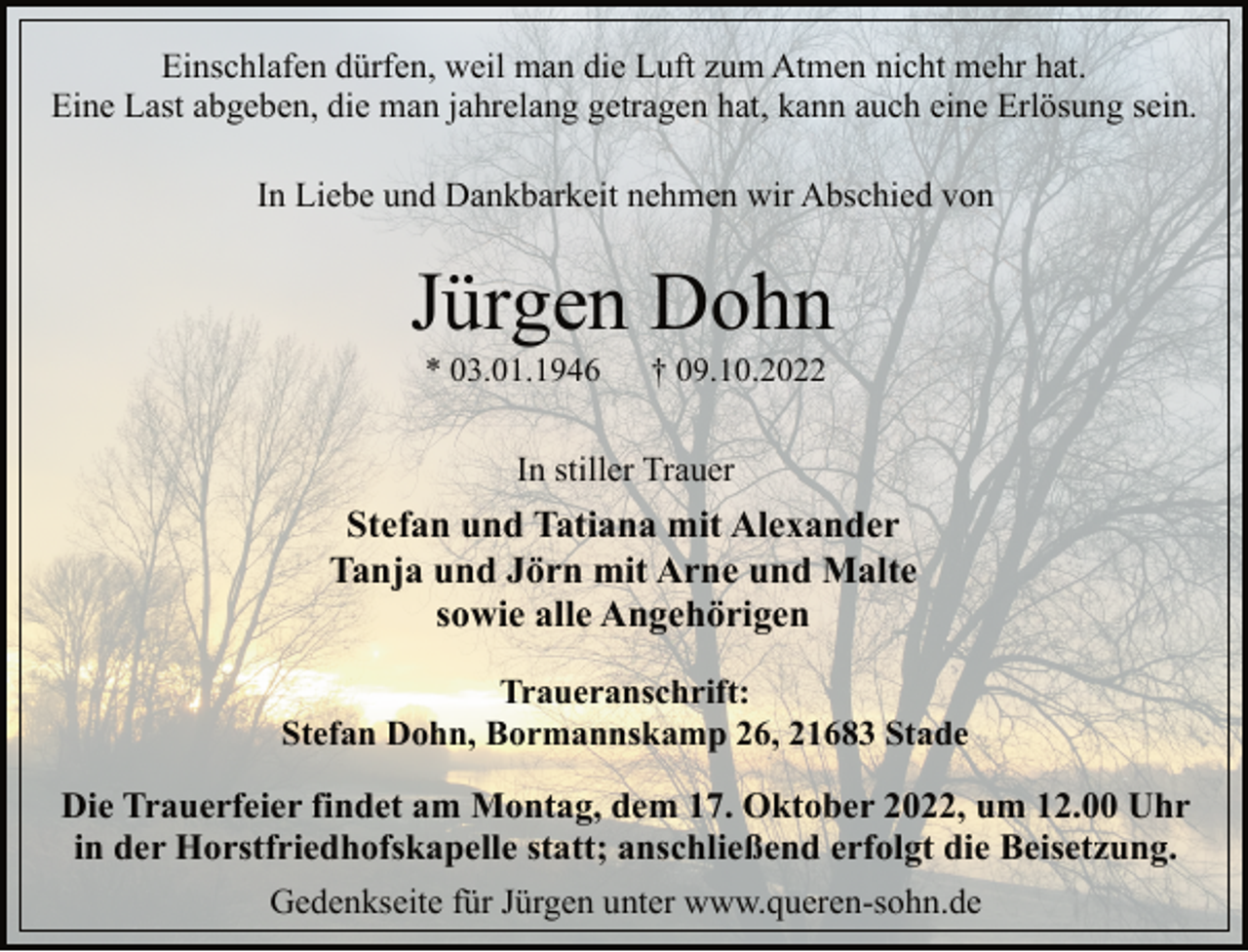 <p>Einschlafen dürfen, weil man die Luft zum Atmen nicht mehr hat.<br />Eine Last abgeben, die man jahrelang getragen hat, kann auch eine Erlösung sein.<br />In Liebe und Dankbarkeit nehmen wir Abschied von<br />Jürgen Dohn<br />* 03.01.1946 † 09.10.2022<br />In stiller Trauer<br />Stefan und Tatiana mit Alexander<br />Tanja und Jörn mit Arne und Malte<br />sowie alle Angehörigen</p><p>Traueranschrift:<br />Stefan Dohn, Bormannskamp 26, 21683 Stade</p><p>Die Trauerfeier findet am Montag, dem 17. Oktober 2022, um 12.00 Uhr in der Horstfriedhofskapelle statt; anschließend erfolgt die Beisetzung.<br />Gedenkseite für Jürgen unter www.queren-sohn.de</p>