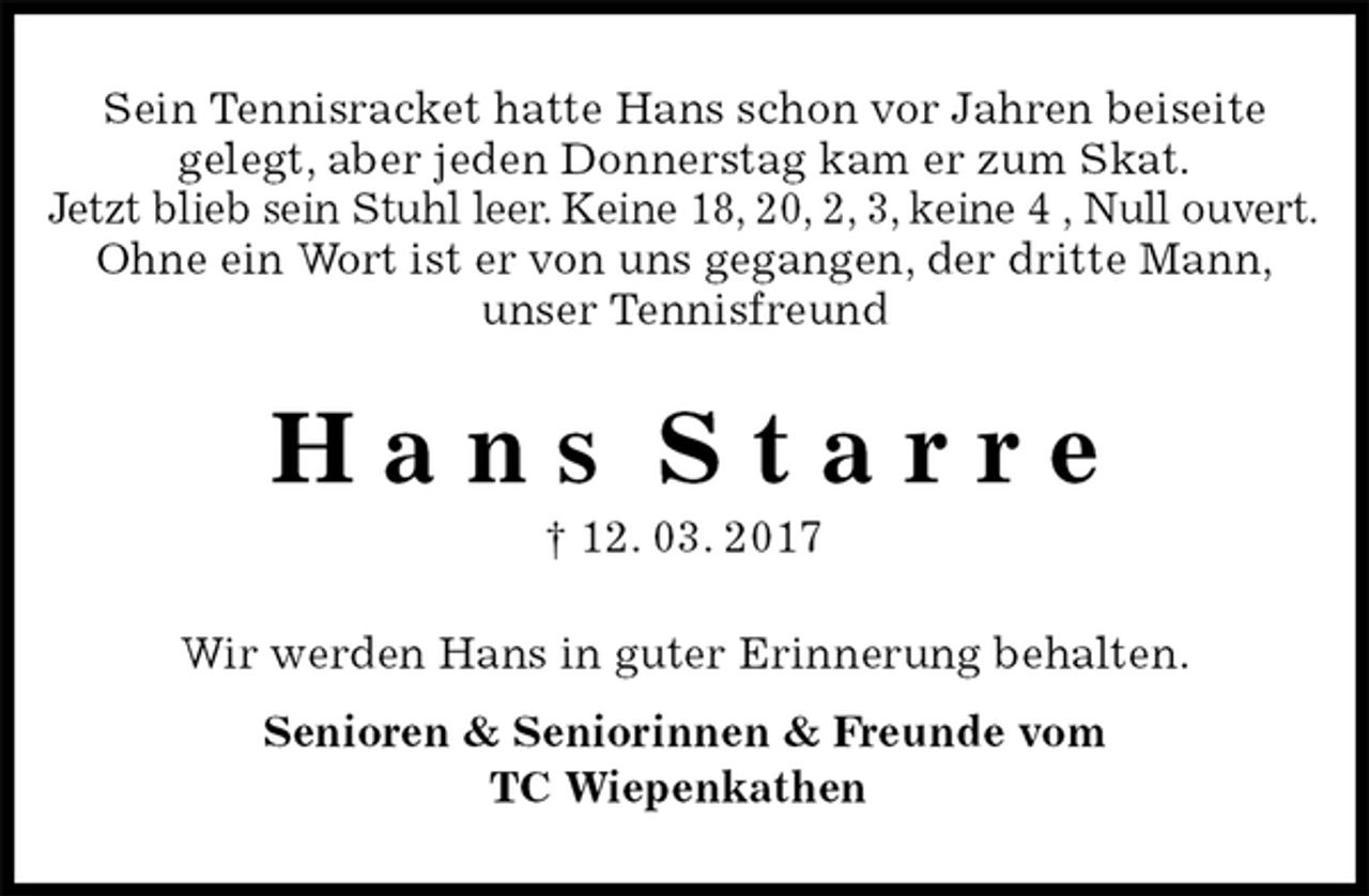 <p>Sein Tennisracket hatte Hans schon vor Jahren beiseite<br />gelegt, aber jeden Donnerstag kam er zum Skat.<br />Jetzt blieb sein Stuhl leer. Keine 18, 20, 2, 3, keine 4 , Null ouvert.<br />Ohne ein Wort ist er von uns gegangen, der dritte Mann,<br />unser Tennisfreund<br />H a n s S t a r r e<br />† 12. 03. 2017<br />Wir werden Hans in guter Erinnerung behalten.<br />Senioren &amp; Seniorinnen &amp; Freunde vom<br />TC Wiepenkathen</p>