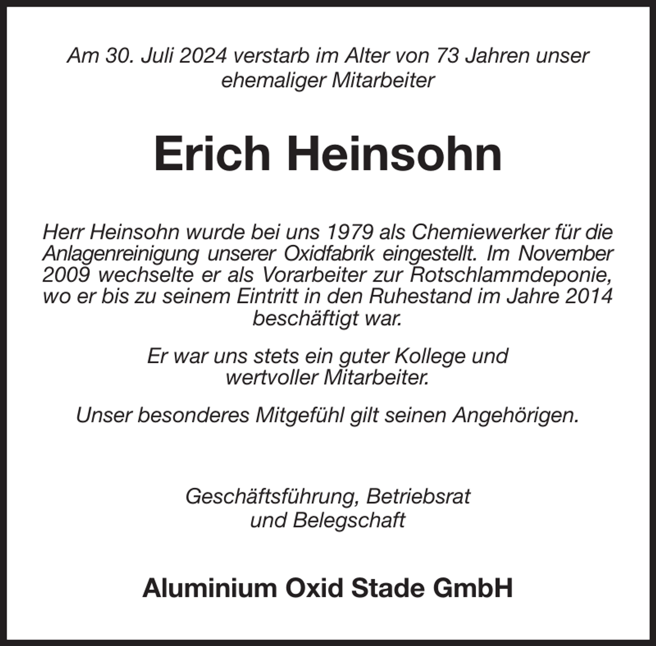 <p>Am 30. Juli 2024 verstarb im Alter von 73 Jahren unser<br />ehemaliger Mitarbeiter<br />Erich Heinsohn<br />Herr Heinsohn wurde bei uns 1979 als Chemiewerker für die Anlagenreinigung unserer Oxidfabrik eingestellt. Im November<br />2009 wechselte er als Vorarbeiter zur Rotschlammdeponie,<br />wo er bis zu seinem Eintritt in den Ruhestand im Jahre 2014 beschäftigt war.<br />Er war uns stets ein guter Kollege und<br />wertvoller Mitarbeiter.<br />Unser besonderes Mitgefühl gilt seinen Angehörigen.<br />Geschäftsführung, Betriebsrat<br />und Belegschaft<br />Aluminium Oxid Stade GmbH</p>