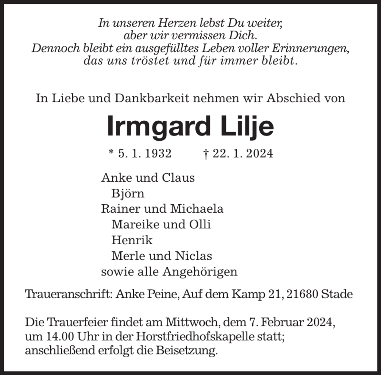 <p>In unseren Herzen lebst Du weiter,<br />aber wir vermissen Dich.<br />Dennoch bleibt ein ausgefülltes Leben voller Erinnerungen,<br />das uns tröstet und für immer bleibt.</p><p>In Liebe und Dankbarkeit nehmen wir Abschied von<br />Irmgard Lilje<br />* 5. 1. 1932 † 22. 1. 2024<br />Anke und Claus<br />Björn<br />Rainer und Michaela<br />Mareike und Olli<br />Henrik<br />Merle und Niclas<br />sowie alle Angehörigen<br />Traueranschrift: Anke Peine, Auf dem Kamp 21, 21680 Stade</p><p>Die Trauerfeier findet am Mittwoch, dem 7. Februar 2024,<br />um 14.00 Uhr in der Horstfriedhofskapelle statt;<br />anschließend erfolgt die Beisetzung.</p>