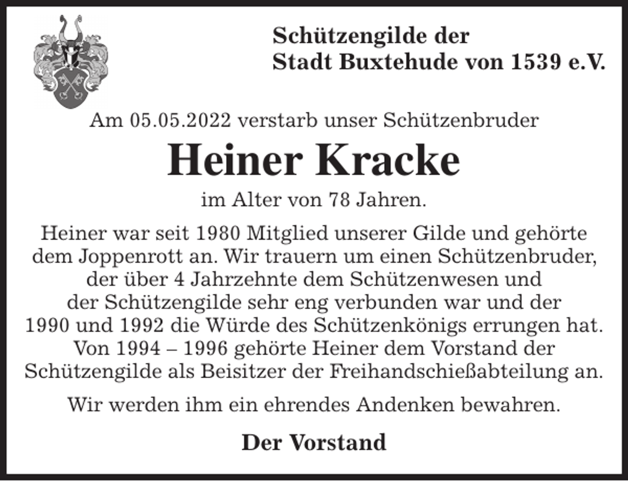 <p>Schützengilde der<br />Stadt Buxtehude von 1539 e.V.</p>
<p>Am 05.05.2022 verstarb unser Schützenbruder<br />Heiner Kracke<br />im Alter von 78 Jahren.<br />Heiner war seit 1980 Mitglied unserer Gilde und gehörte dem Joppenrott an. Wir trauern um einen Schützenbruder, der über 4 Jahrzehnte dem Schützenwesen und<br />der Schützengilde sehr eng verbunden war und der<br />1990 und 1992 die Würde des Schützenkönigs errungen hat.<br />Von 1994 - 1996 gehörte Heiner dem Vorstand der<br />Schützengilde als Beisitzer der Freihandschießabteilung an.<br />Wir werden ihm ein ehrendes Andenken bewahren.<br />Der Vorstand</p>
