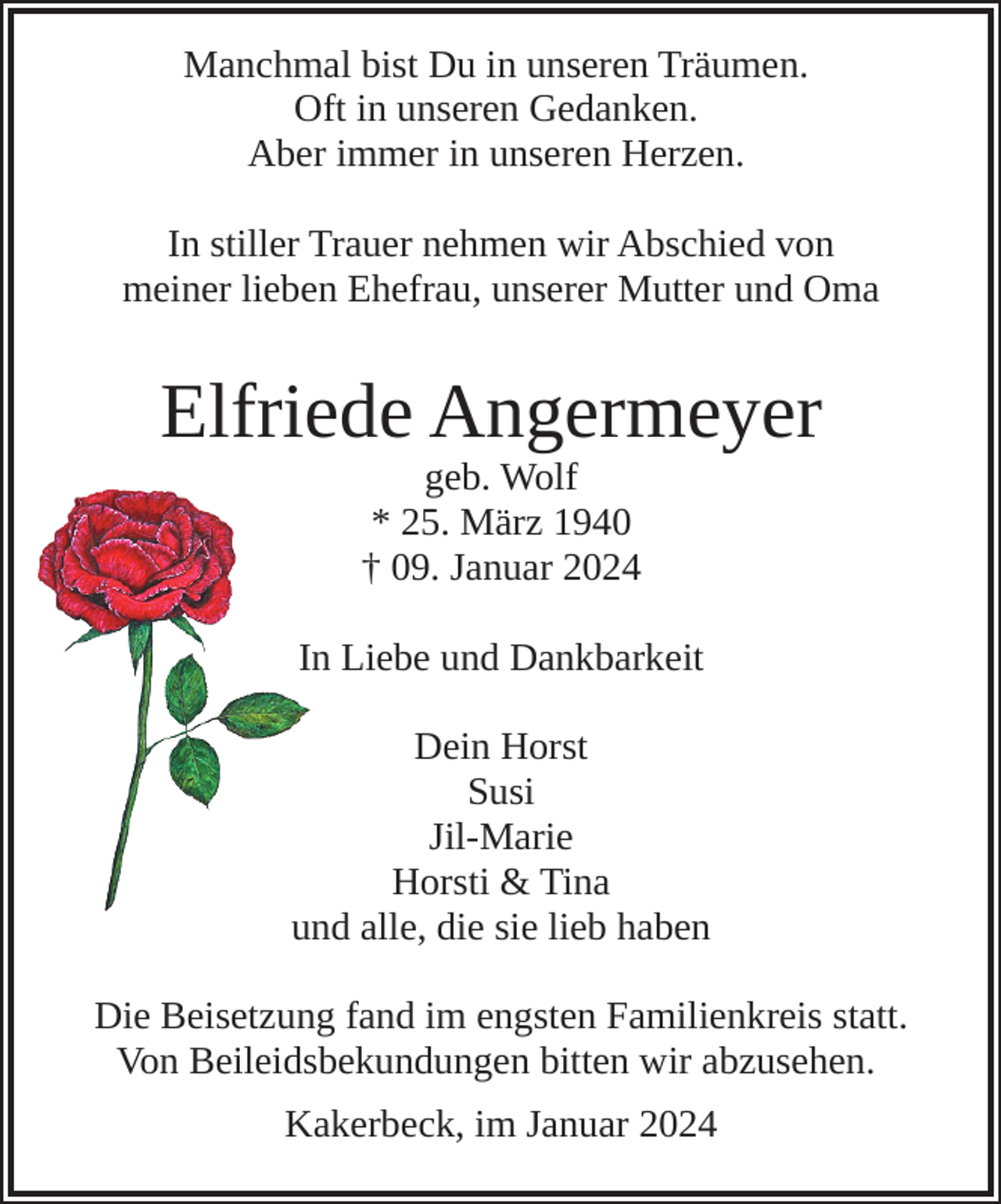 <p>Manchmal bist Du in unseren Träumen.<br />Oft in unseren Gedanken.<br />Aber immer in unseren Herzen.<br />In stiller Trauer nehmen wir Abschied von<br />meiner lieben Ehefrau, unserer Mutter und Oma</p><p>Elfriede Angermeyer<br />geb. Wolf<br />* 25. März 1940<br />† 09. Januar 2024</p><p>In Liebe und Dankbarkeit<br />Dein Horst<br />Susi<br />Jil-Marie<br />Horsti &amp; Tina<br />und alle, die sie lieb haben<br />Die Beisetzung fand im engsten Familienkreis statt.<br />Von Beileidsbekundungen bitten wir abzusehen.<br />Kakerbeck, im Januar 2024</p>