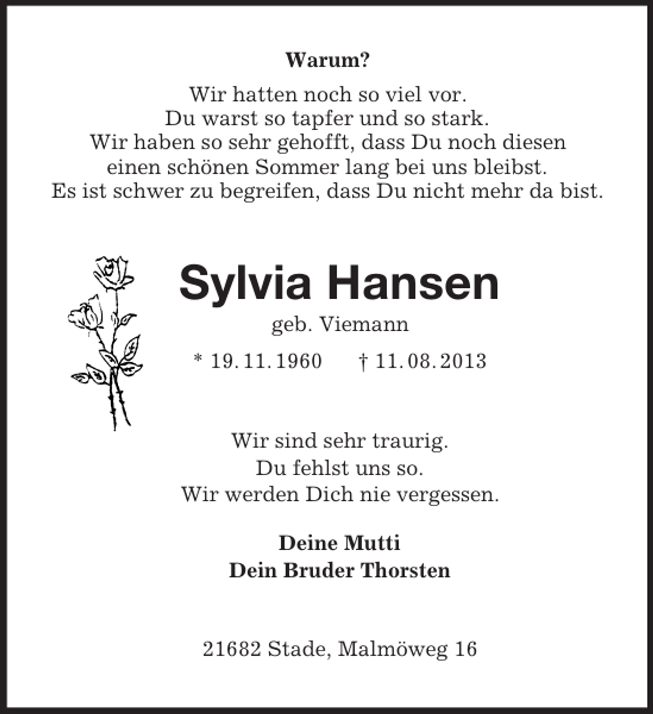 <p>Warum?<br />Wir hatten noch so viel vor.<br />Du warst so tapfer und so stark.<br />Wir haben so sehr gehofft, dass Du noch diesen<br />einen schönen Sommer lang bei uns bleibst.<br />Es ist schwer zu begreifen, dass Du nicht mehr da bist.</p><p>Sylvia Hansen<br />geb. Viemann<br />* 19. 11. 1960</p><p>† 11. 08. 2013</p><p>Wir sind sehr traurig.<br />Du fehlst uns so.<br />Wir werden Dich nie vergessen.<br />Deine Mutti<br />Dein Bruder Thorsten</p><p>21682 Stade, Malmöweg 16</p>