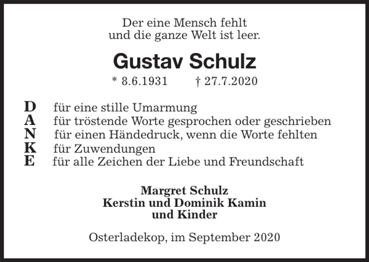 <p>Der eine Mensch fehlt<br />und die ganze Welt ist leer.<br />Gustav Schulz<br />* 8.6.1931 † 27.7.2020<br />D für eine stille Umarmung<br />A für tröstende Worte gesprochen oder geschrieben<br />N für einen Händedruck, wenn die Worte fehlten<br />K für Zuwendungen<br />E für alle Zeichen der Liebe und Freundschaft<br />Margret Schulz<br />Kerstin und Dominik Kamin<br />und Kinder<br />Osterladekop, im September 2020</p>