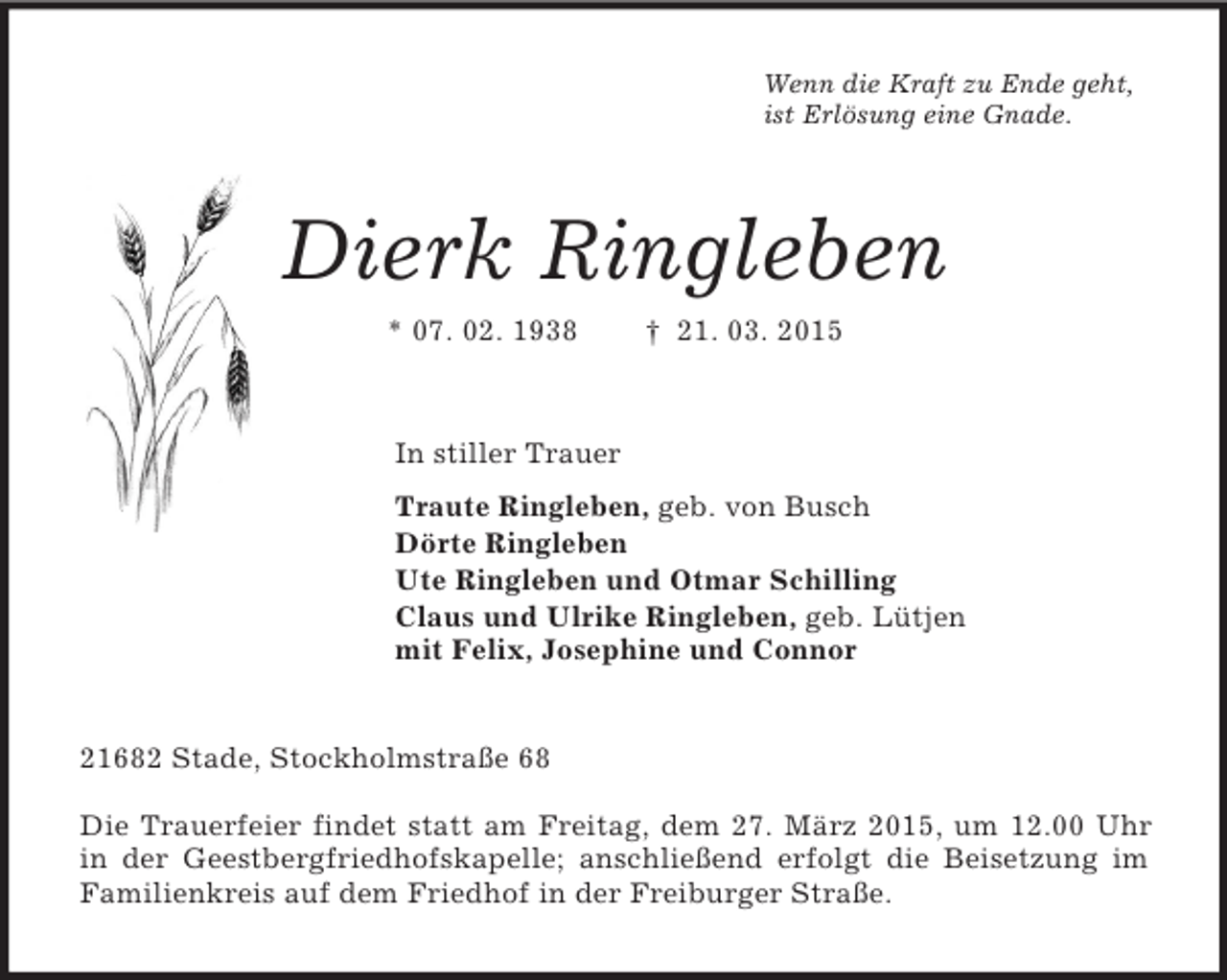 <p>Wenn die Kraft zu Ende geht,<br />ist Erlösung eine Gnade.<br />Dierk Ringleben<br />* 07. 02. 1938 † 21. 03. 2015<br />In stiller Trauer<br />Traute Ringleben, geb. von Busch<br />Dörte Ringleben<br />Ute Ringleben und Otmar Schilling<br />Claus und Ulrike Ringleben, geb. Lütjen<br />mit Felix, Josephine und Connor<br />21682 Stade, Stockholmstraße 68</p><p>Die Trauerfeier findet statt am Freitag, dem 27. März 2015, um 12.00 Uhr in der Geestbergfriedhofskapelle; anschließend erfolgt die Beisetzung im Familienkreis auf dem Friedhof in der Freiburger Straße.</p>