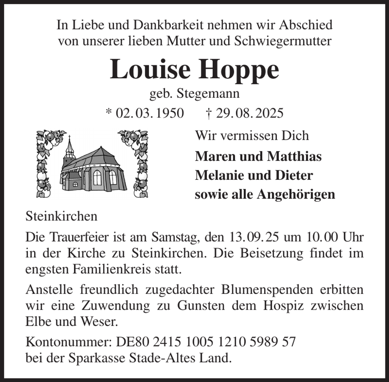 <p>In Liebe und Dankbarkeit nehmen wir Abschied<br />von unserer lieben Mutter und Schwiegermutter<br />Louise Hoppe<br />geb. Stegemann<br />* 02. 03. 1950 † 29. 08. 2025<br />Wir vermissen Dich<br />Maren und Matthias<br />Melanie und Dieter<br />sowie alle Angehörigen<br />Steinkirchen<br />Die Trauerfeier ist am Samstag, den 13. 09. 25 um 10. 00 Uhr in der Kirche zu Steinkirchen. Die Beisetzung findet im engsten Familienkreis statt.<br />Anstelle freundlich zugedachter Blumenspenden erbitten wir eine Zuwendung zu Gunsten dem Hospiz zwischen<br />Elbe und Weser.<br />Kontonummer: DE80 2415 1005 1210 5989 57<br />bei der Sparkasse Stade-Altes Land.</p>