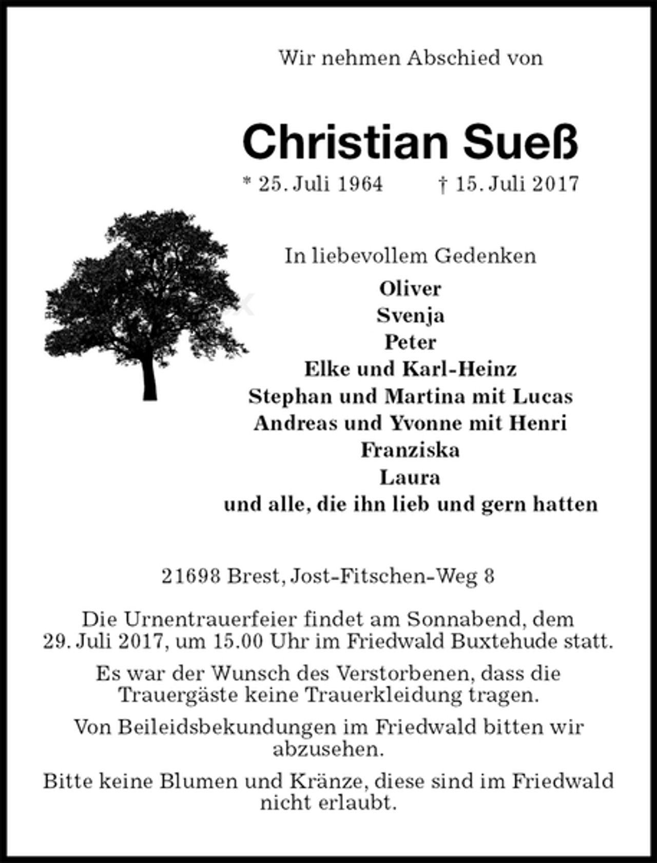 <p>Wir nehmen Abschied von<br />Christian Sueß<br />* 25. Juli 1964 † 15. Juli 2017<br />In liebevollem Gedenken<br />Oliver<br />Svenja<br />Peter<br />Elke und Karl-Heinz<br />Stephan und Martina mit Lucas<br />Andreas und Yvonne mit Henri<br />Franziska<br />Laura<br />und alle, die ihn lieb und gern hatten<br />21698 Brest, Jost-Fitschen-Weg 8</p>
<p>Die Urnentrauerfeier findet am Sonnabend, dem<br />29. Juli 2017, um 15.00 Uhr im Friedwald Buxtehude statt.<br />Es war der Wunsch des Verstorbenen, dass die<br />Trauergäste keine Trauerkleidung tragen.<br />Von Beileidsbekundungen im Friedwald bitten wir<br />abzusehen.<br />Bitte keine Blumen und Kränze, diese sind im Friedwald nicht erlaubt.</p>