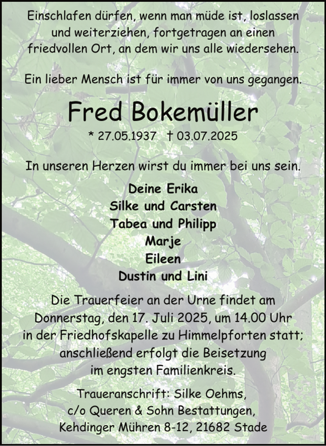 <p>Einschlafen dürfen, wenn man müde ist, loslassen<br />und weiterziehen, fortgetragen an einen<br />friedvollen Ort, an dem wir uns alle wiedersehen.<br />Ein lieber Mensch ist für immer von uns gegangen.</p><p>Fred Bokemüller<br />* 27.05.1937 † 03.07.2025</p><p>In unseren Herzen wirst du immer bei uns sein.<br />Deine Erika<br />Silke und Carsten<br />Tabea und Philipp<br />Marje<br />Eileen<br />Dustin und Lini<br />Die Trauerfeier an der Urne findet am<br />Donnerstag, den 17. Juli 2025, um 14.00 Uhr<br />in der Friedhofskapelle zu Himmelpforten statt;<br />anschließend erfolgt die Beisetzung<br />im engsten Familienkreis.<br />Traueranschrift: Silke Oehms,<br />c/o Queren &amp; Sohn Bestattungen,<br />Kehdinger Mühren 8-12, 21682 Stade</p>