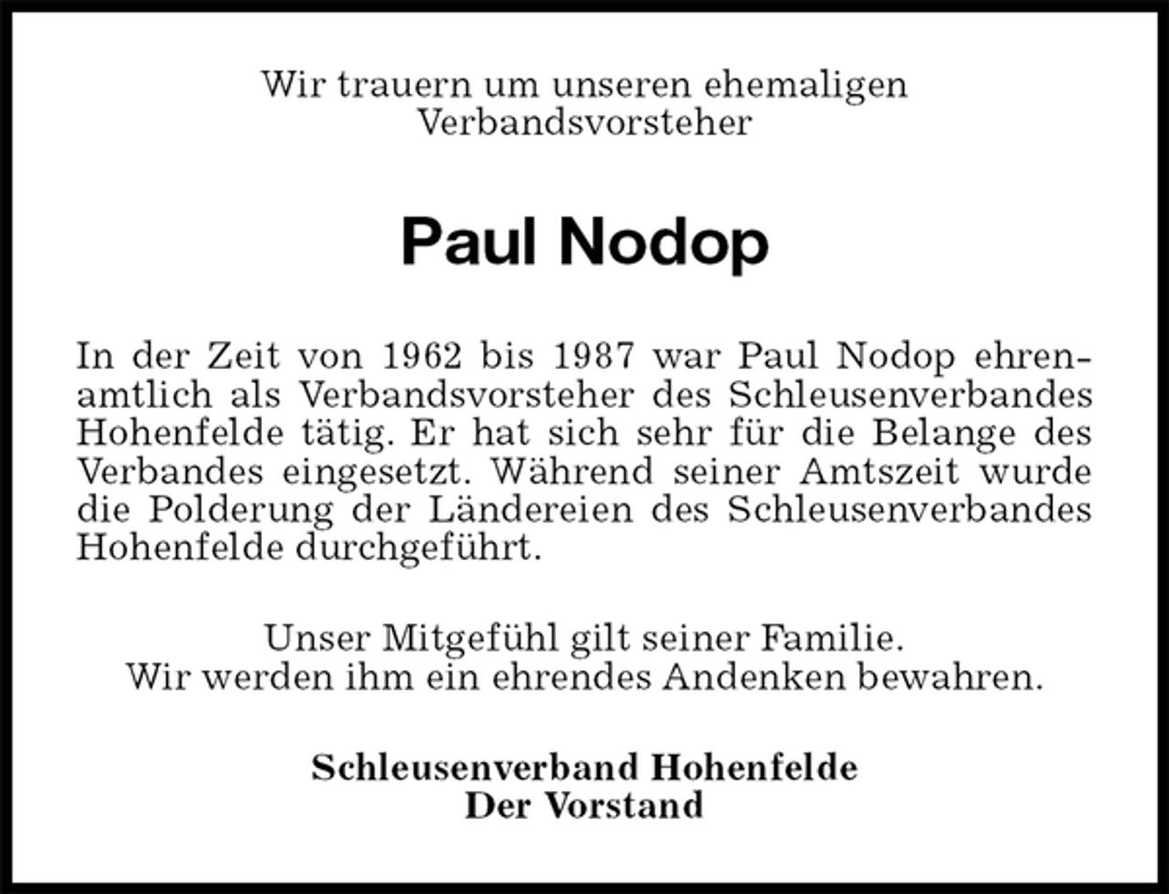 <p>Wir trauern um unseren ehemaligen<br />Verbandsvorsteher<br />Paul Nodop<br />In der Zeit von 1962 bis 1987 war Paul Nodop ehrenamtlich als Verbandsvorsteher des Schleusenverbandes Hohenfelde tätig. Er hat sich sehr für die Belange des Verbandes eingesetzt. Während seiner Amtszeit wurde die Polderung der Ländereien des Schleusenverbandes Hohenfelde durchgeführt.<br />Unser Mitgefühl gilt seiner Familie.<br />Wir werden ihm ein ehrendes Andenken bewahren.<br />Schleusenverband Hohenfelde<br />Der Vorstand</p>