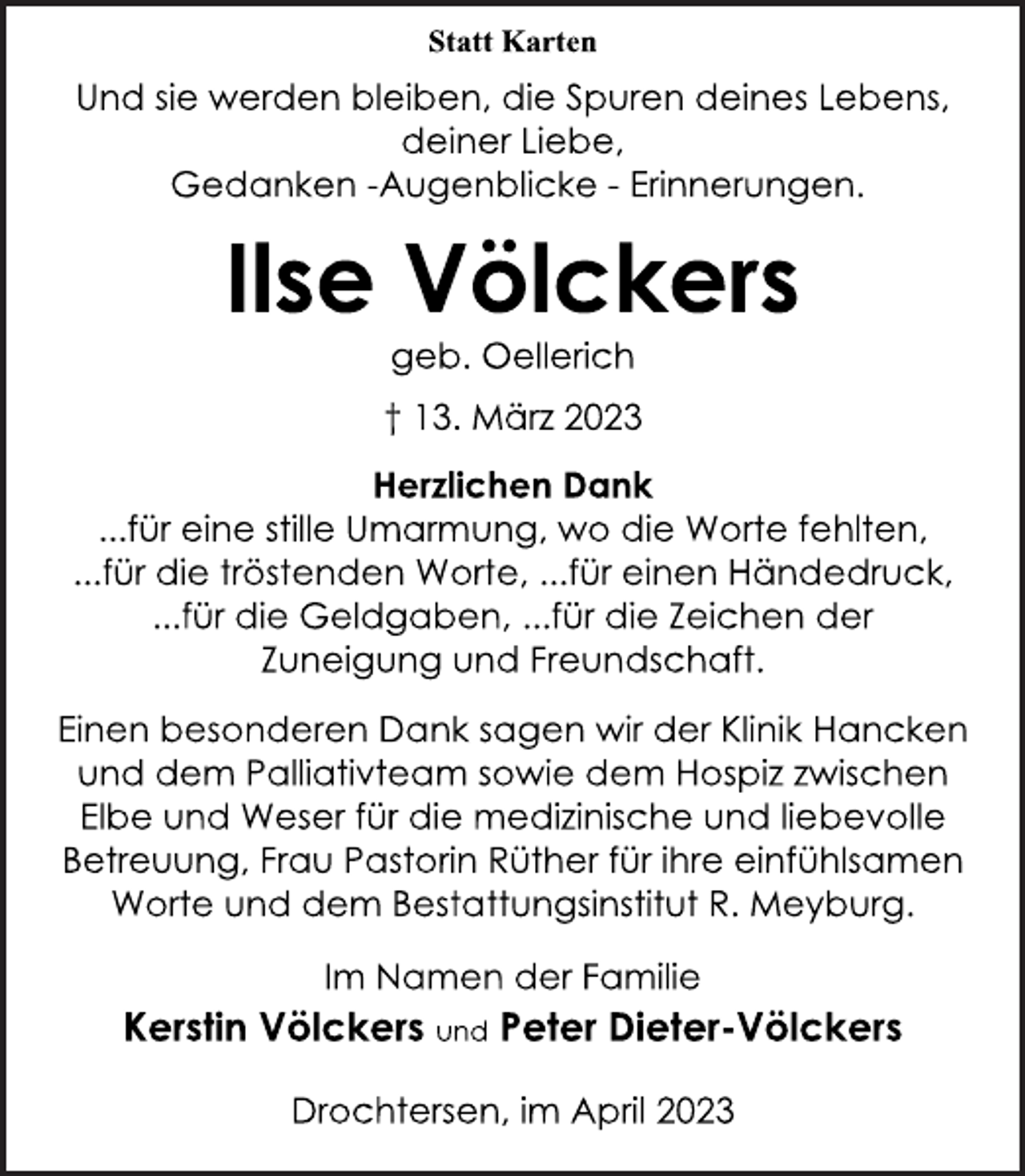 <p>Statt Karten<br />Und sie werden bleiben, die Spuren deines Lebens,<br />deiner Liebe,<br />Gedanken -Augenblicke - Erinnerungen.<br />Ilse Völckers<br />geb. Oellerich<br />† 13. März 2023<br />Herzlichen Dank<br />...für eine stille Umarmung, wo die Worte fehlten,<br />...für die tröstenden Worte, ...für einen Händedruck,<br />...für die Geldgaben, ...für die Zeichen der<br />Zuneigung und Freundschaft.<br />Einen besonderen Dank sagen wir der Klinik Hancken<br />und dem Palliativteam sowie dem Hospiz zwischen<br />Elbe und Weser für die medizinische und liebevolle<br />Betreuung, Frau Pastorin Rüther für ihre einfühlsamen<br />Worte und dem Bestattungsinstitut R. Meyburg.<br />Im Namen der Familie<br />† 13. März 2023<br />Ilse Völckers<br />Kerstin Völckers und Peter Dieter-Völckers<br />Drochtersen, im April 2023</p>