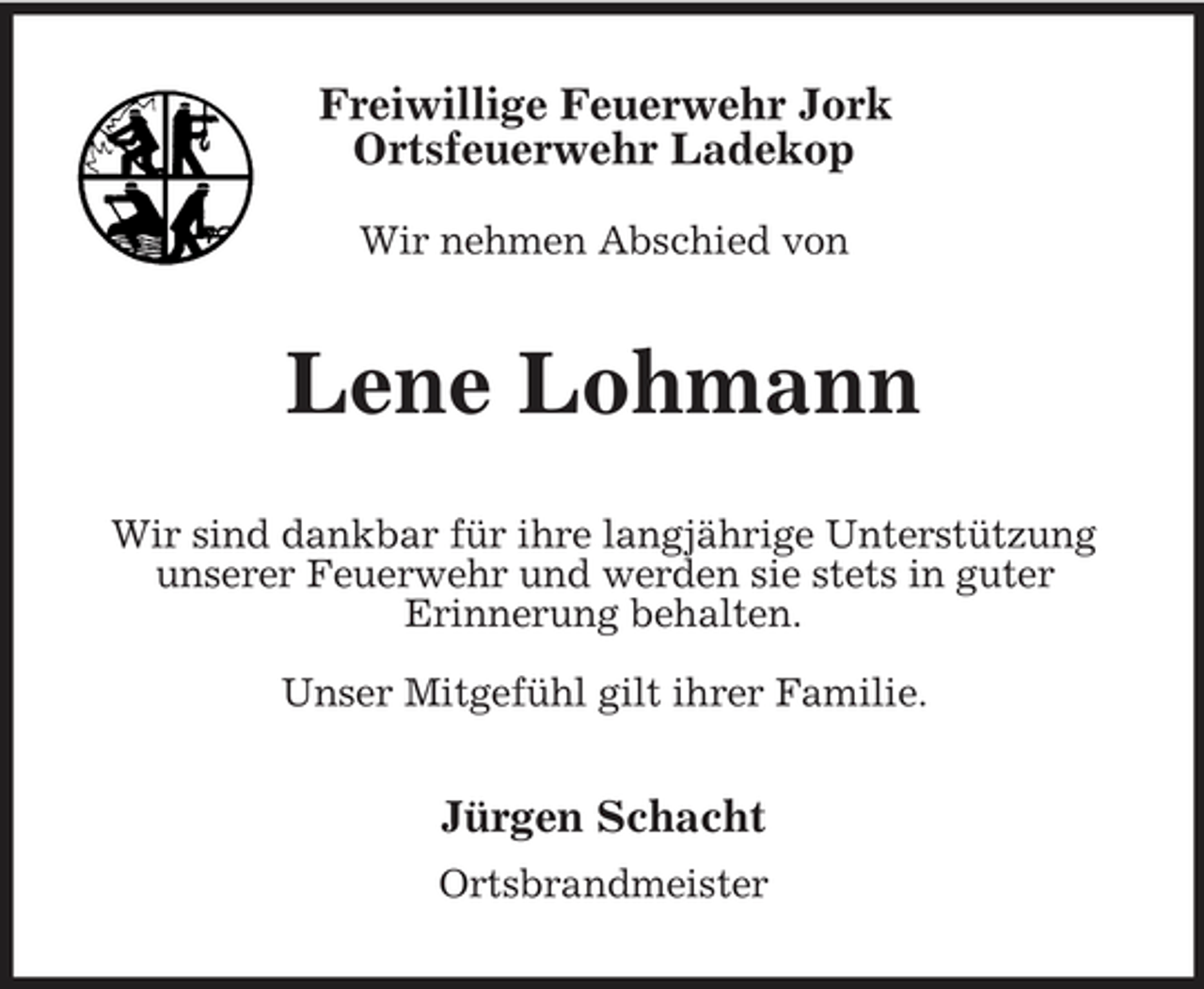 <p>Freiwillige Feuerwehr Jork Ortsfeuerwehr Ladekop<br />Wir nehmen Abschied von</p><p>Lene Lohmann<br />Wir sind dankbar für ihre langjährige Unterstützung unserer Feuerwehr und werden sie stets in guter Erinnerung behalten. Unser Mitgefühl gilt ihrer Familie.</p><p>Jürgen Schacht<br />Ortsbrandmeister</p>