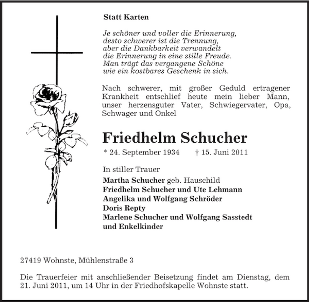 <p>Statt Karten<br />Je schöner und voller die Erinnerung,<br />desto schwerer ist die Trennung,<br />aber die Dankbarkeit verwandelt<br />die Erinnerung in eine stille Freude.<br />Man trägt das vergangene Schöne<br />wie ein kostbares Geschenk in sich.<br />Nach schwerer, mit großer Geduld ertragener<br />Krankheit entschlief heute mein lieber Mann,<br />unser herzensguter Vater, Schwiegervater, Opa,<br />Schwager und Onkel<br />Friedhelm Schucher<br />* 24. September 1934 † 15. Juni 2011<br />In stiller Trauer<br />Martha Schucher geb. Hauschild<br />Friedhelm Schucher und Ute Lehmann<br />Angelika und Wolfgang Schröder<br />Doris Repty<br />Marlene Schucher und Wolfgang Sasstedt<br />und Enkelkinder</p><p>27419 Wohnste, Mühlenstraße 3</p><p>Die Trauerfeier mit anschließender Beisetzung findet am Dienstag, dem<br />21. Juni 2011, um 14 Uhr in der Friedhofskapelle Wohnste statt.</p>