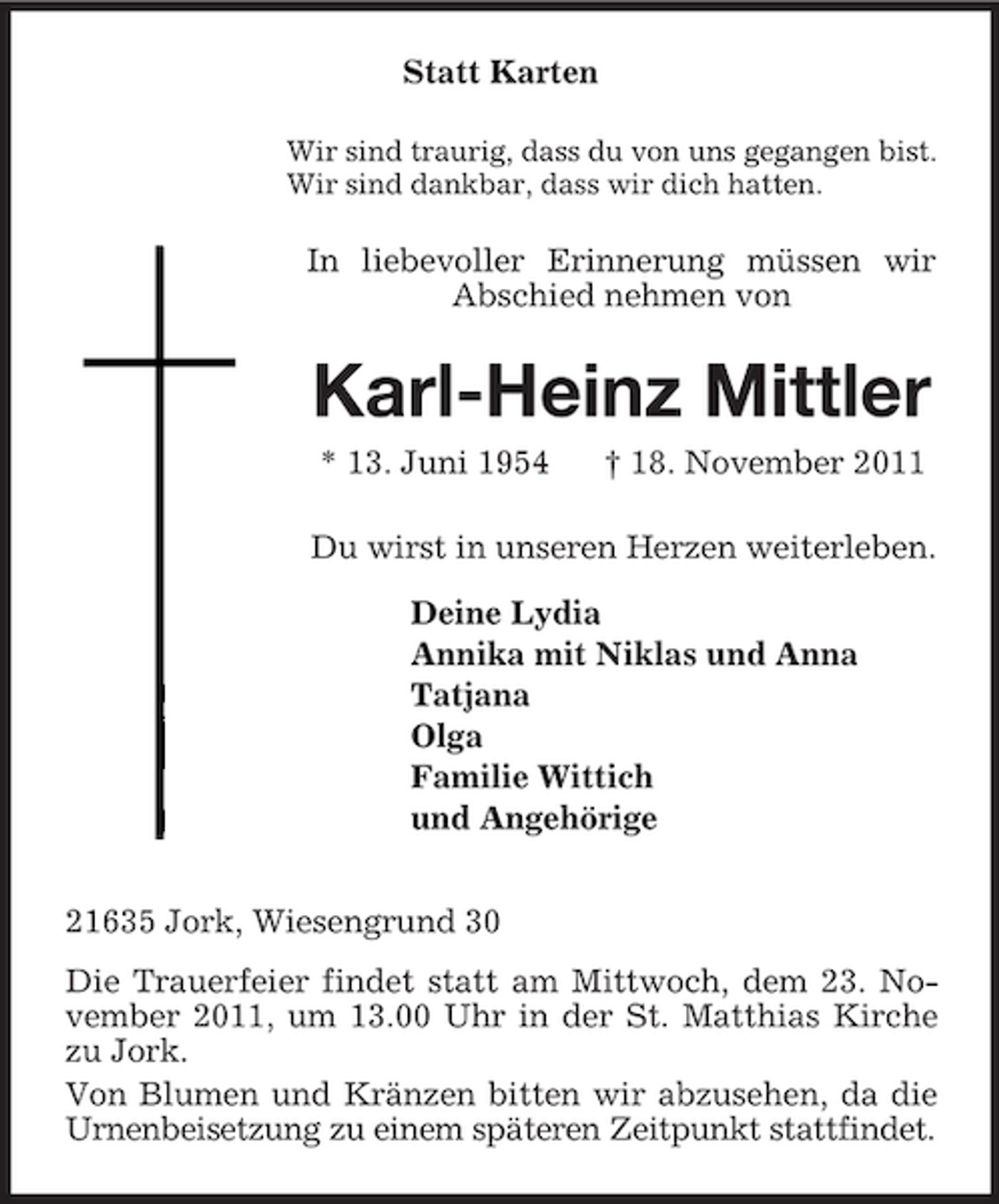 <p>Statt Karten<br />Wir sind traurig, dass du von uns gegangen bist.<br />Wir sind dankbar, dass wir dich hatten.<br />In liebevoller Erinnerung müssen wir Abschied nehmen von<br />Karl-Heinz Mittler<br />* 13. Juni 1954 † 18. November 2011<br />Du wirst in unseren Herzen weiterleben.<br />Deine Lydia<br />Annika mit Niklas und Anna<br />Tatjana<br />Olga<br />Familie Wittich<br />und Angehörige<br />21635 Jork, Wiesengrund 30<br />Die Trauerfeier findet statt am Mittwoch, dem 23. November 2011, um 13.00 Uhr in der St. Matthias Kirche zu Jork.<br />Von Blumen und Kränzen bitten wir abzusehen, da die Urnenbeisetzung zu einem späteren Zeitpunkt stattfindet.</p>