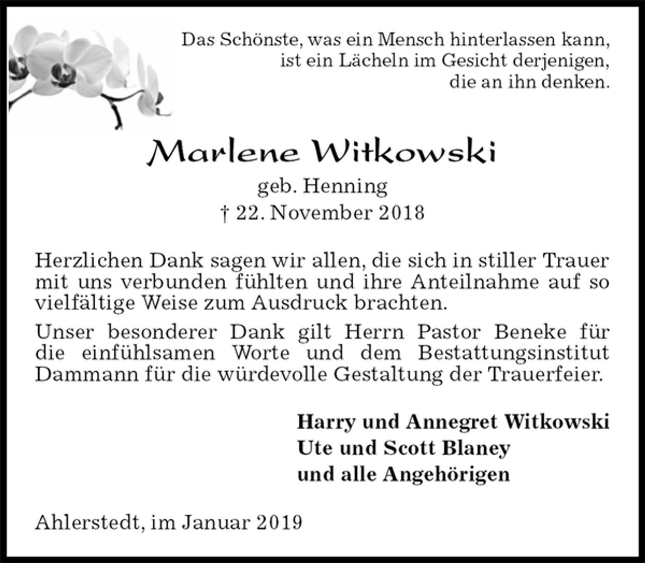 <p>Das Schönste, was ein Mensch hinterlassen kann,<br />ist ein Lächeln im Gesicht derjenigen,<br />die an ihn denken.<br />Marlene Witkowski<br />geb. Henning<br />† 22. November 2018<br />Herzlichen Dank sagen wir allen, die sich in stiller Trauer mit uns verbunden fühlten und ihre Anteilnahme auf so vielfältige Weise zum Ausdruck brachten.<br />Unser besonderer Dank gilt Herrn Pastor Beneke für<br />die einfühlsamen Worte und dem Bestattungsinstitut Dammann für die würdevolle Gestaltung der Trauerfeier.<br />Harry und Annegret Witkowski<br />Ute und Scott Blaney<br />und alle Angehörigen<br />Ahlerstedt, im Januar 2019</p>