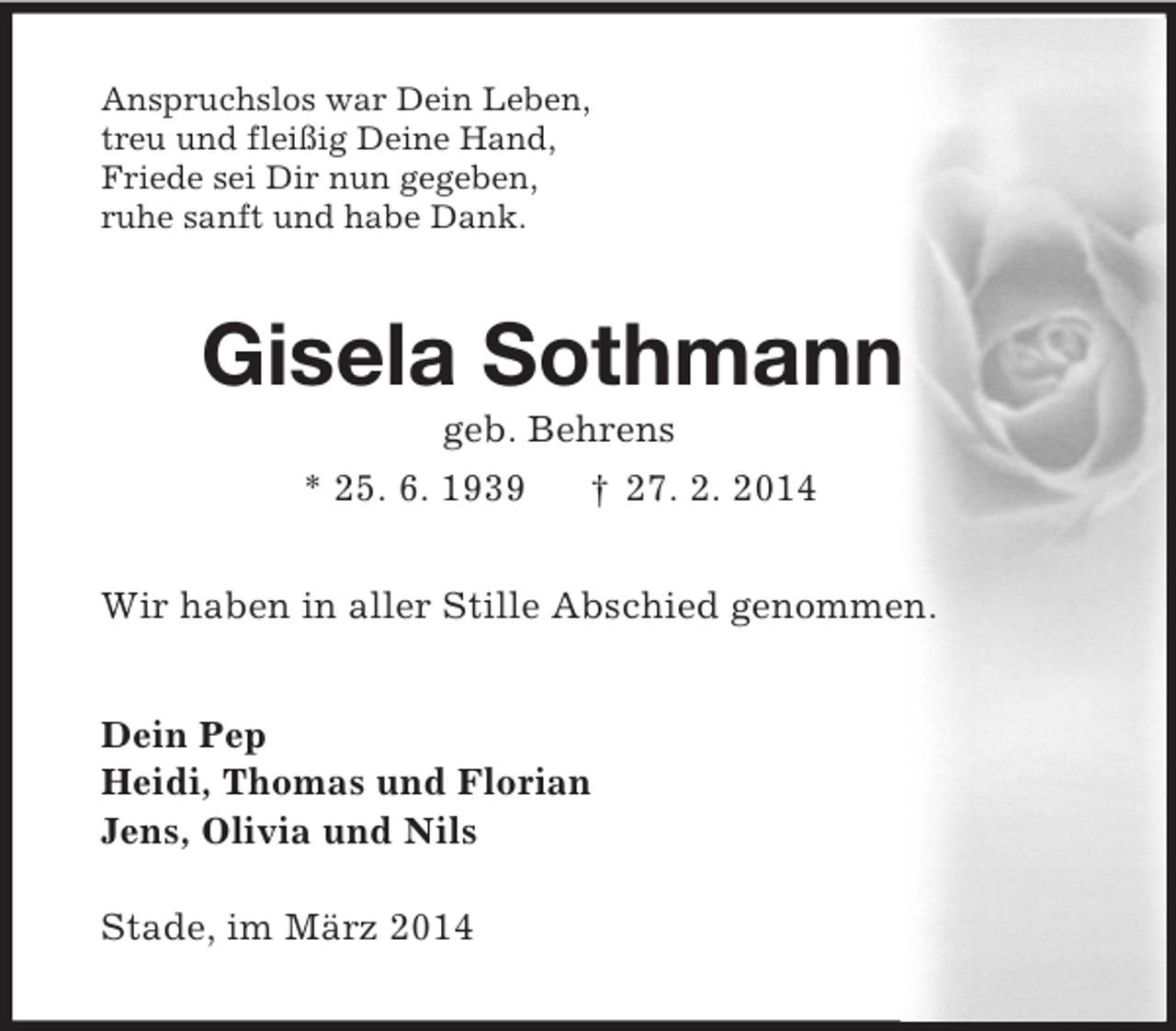<p>Anspruchslos war Dein Leben,<br />treu und fleißig Deine Hand,<br />Friede sei Dir nun gegeben,<br />ruhe sanft und habe Dank.<br />Gisela Sothmann<br />geb. Behrens<br />* 25. 6. 1939 † 27. 2. 2014<br />Wir haben in aller Stille Abschied genommen.<br />Dein Pep<br />Heidi, Thomas und Florian<br />Jens, Olivia und Nils</p><p>Stade, im März 2014</p>