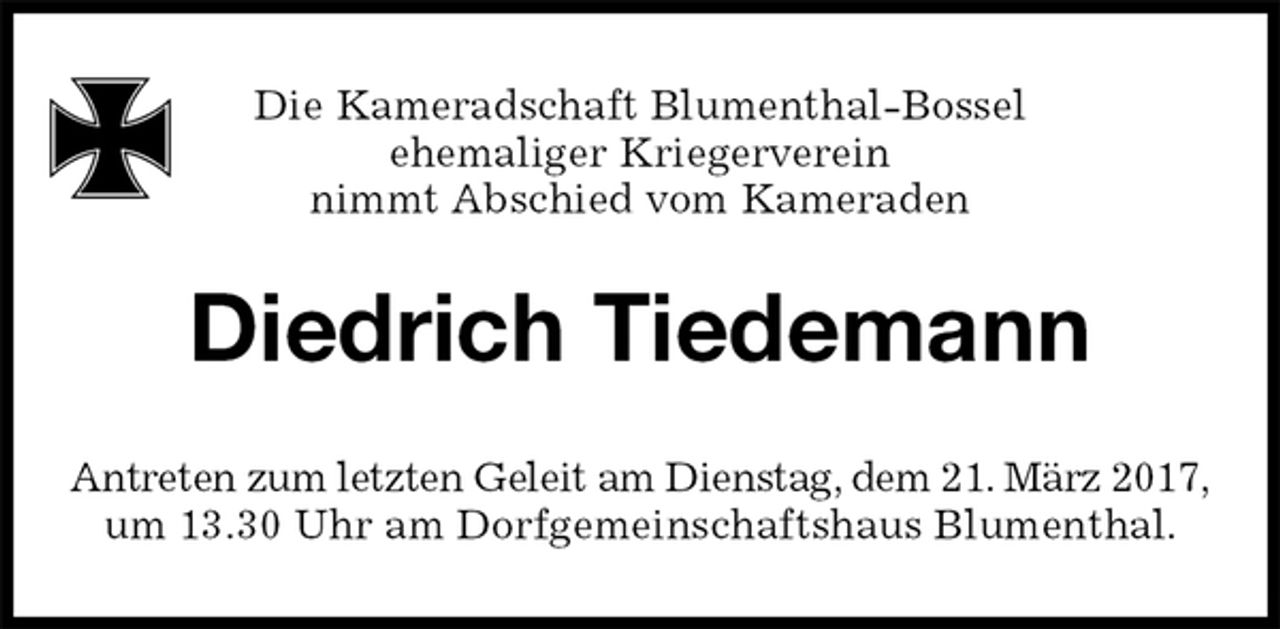 <p>Diedrich Tiedemann<br />Antreten zum letzten Geleit am Dienstag, dem 21. März 2017,<br />um 13.30 Uhr am Dorfgemeinschaftshaus Blumenthal.<br />Die Kameradschaft Blumenthal-Bossel<br />ehemaliger Kriegerverein<br />nimmt Abschied vom Kameraden</p>