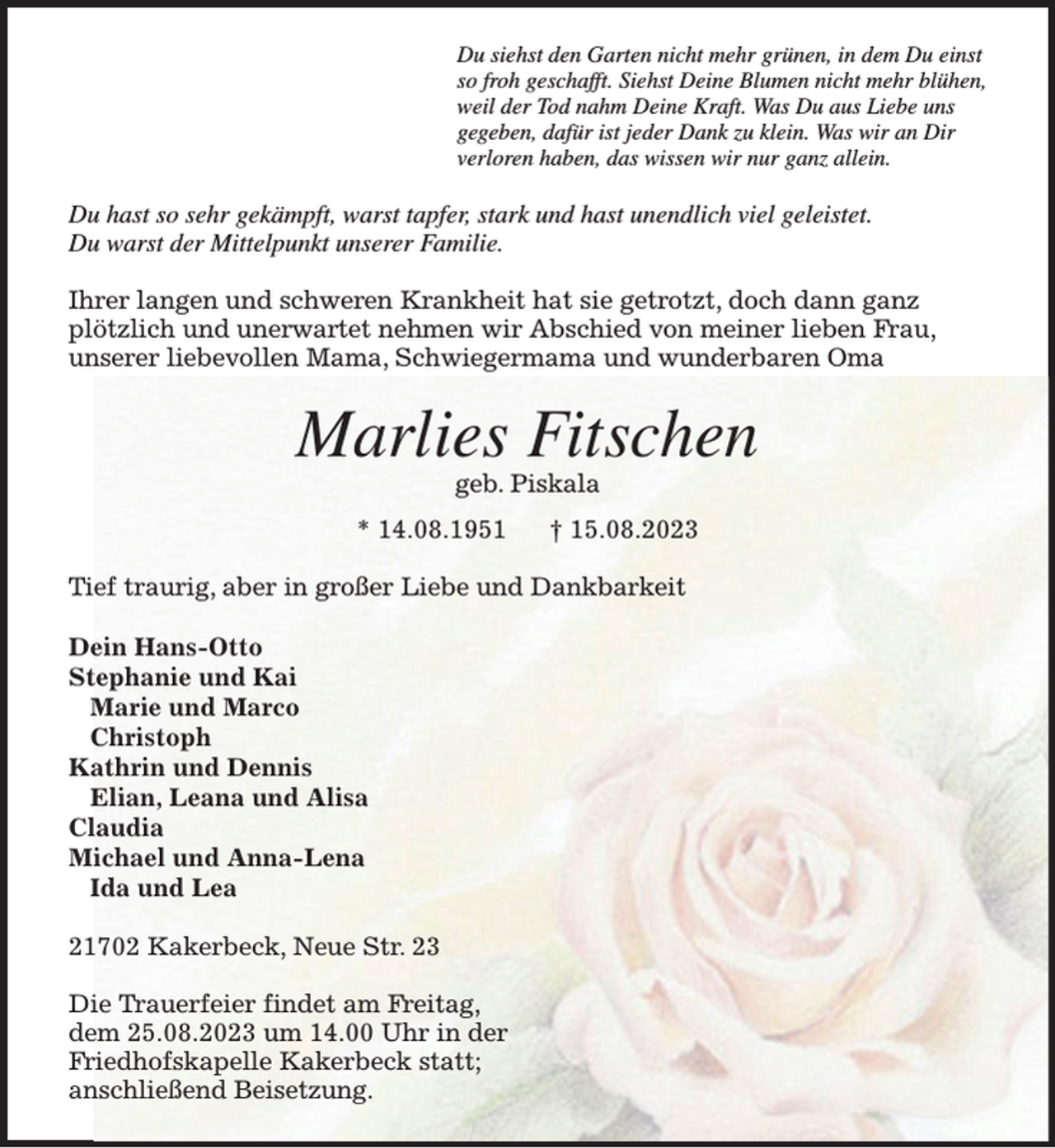 <p>Du siehst den Garten nicht mehr grünen, in dem Du einst<br />so froh geschafft. Siehst Deine Blumen nicht mehr blühen,<br />weil der Tod nahm Deine Kraft. Was Du aus Liebe uns<br />gegeben, dafür ist jeder Dank zu klein. Was wir an Dir<br />verloren haben, das wissen wir nur ganz allein.<br />Du hast so sehr gekämpft, warst tapfer, stark und hast unendlich viel geleistet.<br />Du warst der Mittelpunkt unserer Familie.</p><p>Ihrer langen und schweren Krankheit hat sie getrotzt, doch dann ganz plötzlich und unerwartet nehmen wir Abschied von meiner lieben Frau,<br />unserer liebevollen Mama, Schwiegermama und wunderbaren Oma<br />Marlies Fitschen<br />geb. Piskala<br />* 14.08.1951 † 15.08.2023<br />Tief traurig, aber in großer Liebe und Dankbarkeit</p><p>Dein Hans-Otto<br />Stephanie und Kai<br />Marie und Marco<br />Christoph<br />Kathrin und Dennis<br />Elian, Leana und Alisa<br />Claudia<br />Michael und Anna-Lena<br />Ida und Lea<br />21702 Kakerbeck, Neue Str. 23</p><p>Die Trauerfeier findet am Freitag,<br />dem 25.08.2023 um 14.00 Uhr in der<br />Friedhofskapelle Kakerbeck statt;<br />anschließend Beisetzung.</p>