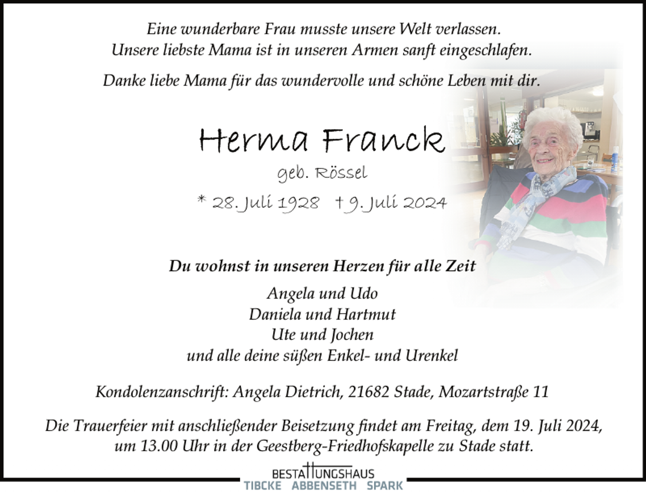 <p>Eine wunderbare Frau musste unsere Welt verlassen.<br />Unsere liebste Mama ist in unseren Armen sanft eingeschlafen.<br />Danke liebe Mama für das wundervolle und schöne Leben mit dir.</p>
<p>geb. Rössel<br />* 28. Juli 1928 † 9. Juli 2024<br />Du wohnst in unseren Herzen für alle Zeit<br />Angela und Udo<br />Daniela und Hartmut<br />Ute und Jochen<br />und alle deine süßen Enkel- und Urenkel<br />Kondolenzanschrift: Angela Dietrich, 21682 Stade, Mozartstraße 11<br />Die Trauerfeier mit anschließender Beisetzung findet am Freitag, dem 19. Juli 2024,<br />um 13.00 Uhr in der Geestberg-Friedhofskapelle zu Stade statt.</p>