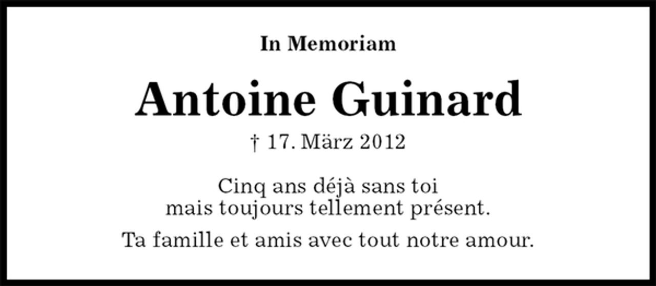 <p>Antoine Guinard<br />† 17. März 2012<br />In Memoriam<br />Cinq ans déjà sans toi<br />mais toujours tellement présent.<br />Ta famille et amis avec tout notre amour.</p>