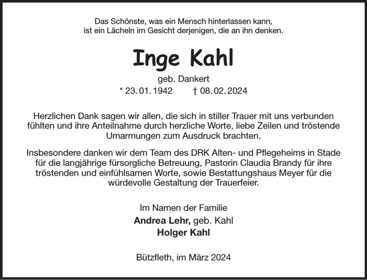 <p>Das Schönste, was ein Mensch hinterlassen kann,<br />ist ein Lächeln im Gesicht derjenigen, die an ihn denken.<br />Inge Kahl<br />geb. Dankert<br />* 23. 01. 1942 † 08. 02. 2024<br />Herzlichen Dank sagen wir allen, die sich in stiller Trauer mit uns verbunden fühlten und ihre Anteilnahme durch herzliche Worte, liebe Zeilen und tröstende Umarmungen zum Ausdruck brachten.<br />Insbesondere danken wir dem Team des DRK Alten- und Pflegeheims in Stade für die langjährige fürsorgliche Betreuung, Pastorin Claudia Brandy für ihre<br />tröstenden und einfühlsamen Worte, sowie Bestattungshaus Meyer für die<br />würdevolle Gestaltung der Trauerfeier.<br />Im Namen der Familie<br />Andrea Lehr, geb. Kahl<br />Holger Kahl<br />Bützfleth, im März 2024</p>