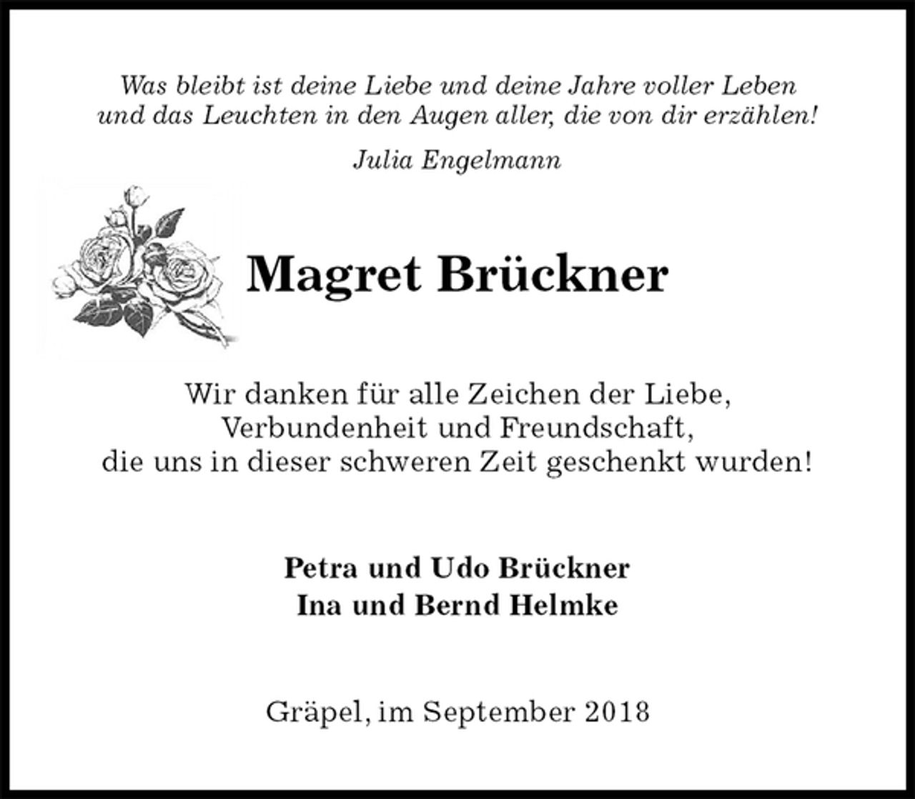 <p>Was bleibt ist deine Liebe und deine Jahre voller Leben<br />und das Leuchten in den Augen aller, die von dir erzählen!<br />Julia Engelmann<br />Magret Brückner<br />Wir danken für alle Zeichen der Liebe,<br />Verbundenheit und Freundschaft,<br />die uns in dieser schweren Zeit geschenkt wurden!<br />Petra und Udo Brückner<br />Ina und Bernd Helmke<br />Gräpel, im September 2018</p>