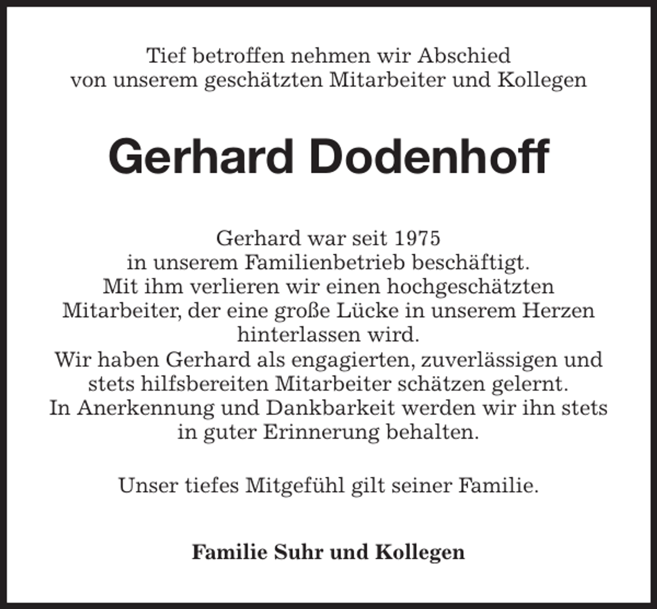 <p>Tief betroffen nehmen wir Abschied<br />von unserem geschätzten Mitarbeiter und Kollegen<br />Gerhard Dodenhoff<br />Gerhard war seit 1975<br />in unserem Familienbetrieb beschäftigt.<br />Mit ihm verlieren wir einen hochgeschätzten<br />Mitarbeiter, der eine große Lücke in unserem Herzen hinterlassen wird.<br />Wir haben Gerhard als engagierten, zuverlässigen und stets hilfsbereiten Mitarbeiter schätzen gelernt.<br />In Anerkennung und Dankbarkeit werden wir ihn stets in guter Erinnerung behalten.</p><p>Unser tiefes Mitgefühl gilt seiner Familie.<br />Familie Suhr und Kollegen</p>