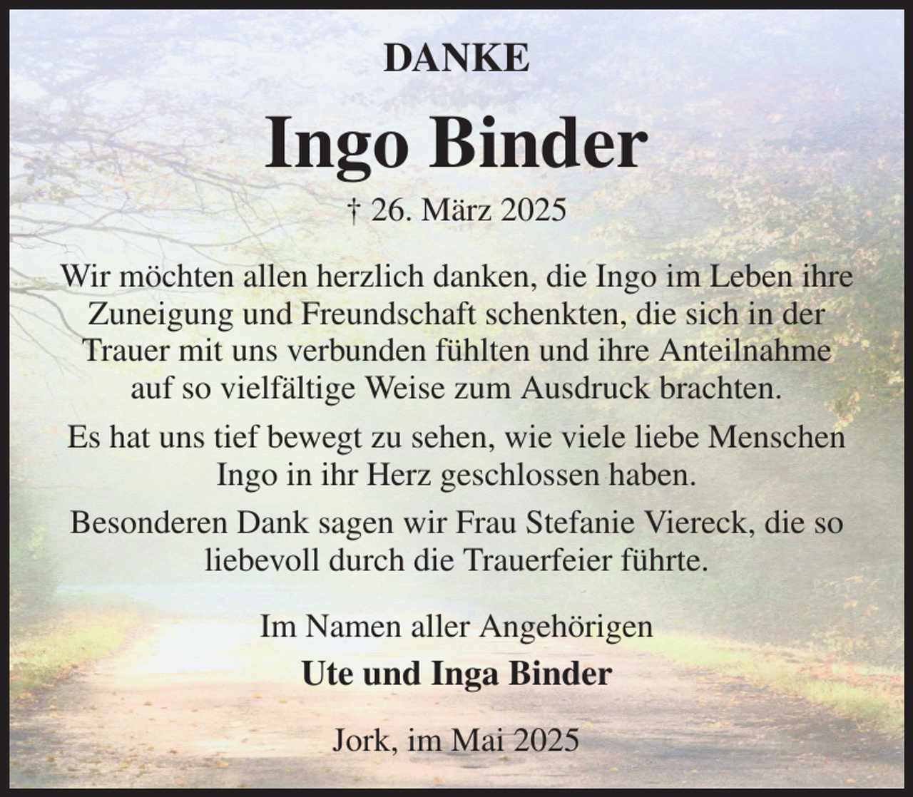 <p>DANKE<br />Ingo Binder<br />† 26. März 2025<br />Wir möchten allen herzlich danken, die Ingo im Leben ihre Zuneigung und Freundschaft schenkten, die sich in der Trauer mit uns verbunden fühlten und ihre Anteilnahme<br />auf so vielfältige Weise zum Ausdruck brachten.<br />Es hat uns tief bewegt zu sehen, wie viele liebe Menschen Ingo in ihr Herz geschlossen haben.<br />Besonderen Dank sagen wir Frau Stefanie Viereck, die so liebevoll durch die Trauerfeier führte.<br />Im Namen aller Angehörigen<br />Ute und Inga Binder<br />Jork, im Mai 2025</p>