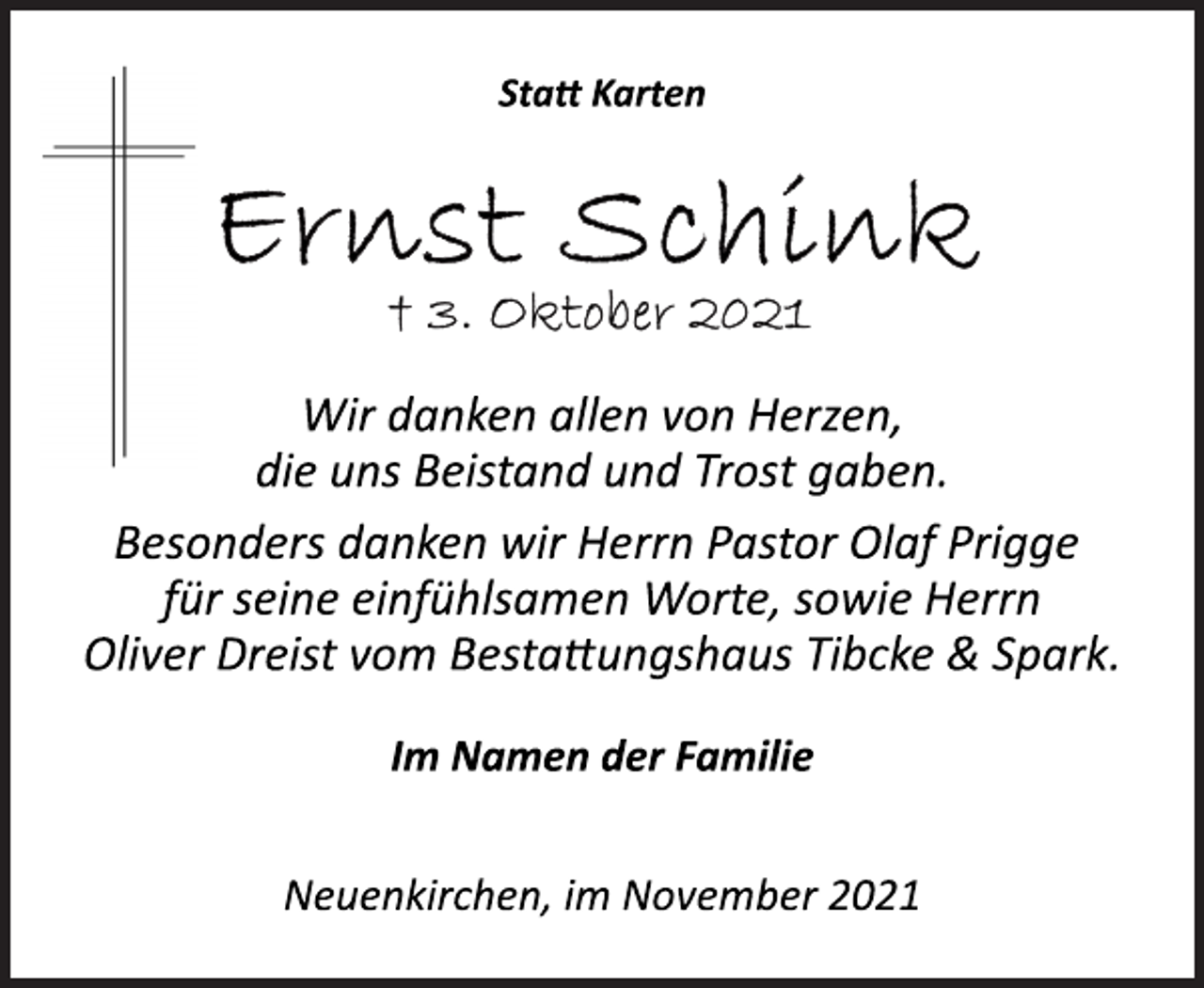 <p>Statt Karten<br />Ernst Schink<br />† 3. Oktober 2021<br />Wir danken allen von Herzen,<br />die uns Beistand und Trost gaben.<br />Besonders danken wir Herrn Pastor Olaf Prigge<br />für seine einfühlsamen Worte, sowie Herrn<br />Oliver Dreist vom Bestattungshaus Tibcke &amp; Spark.<br />Im Namen der Familie<br />Neuenkirchen, im November 2021</p>