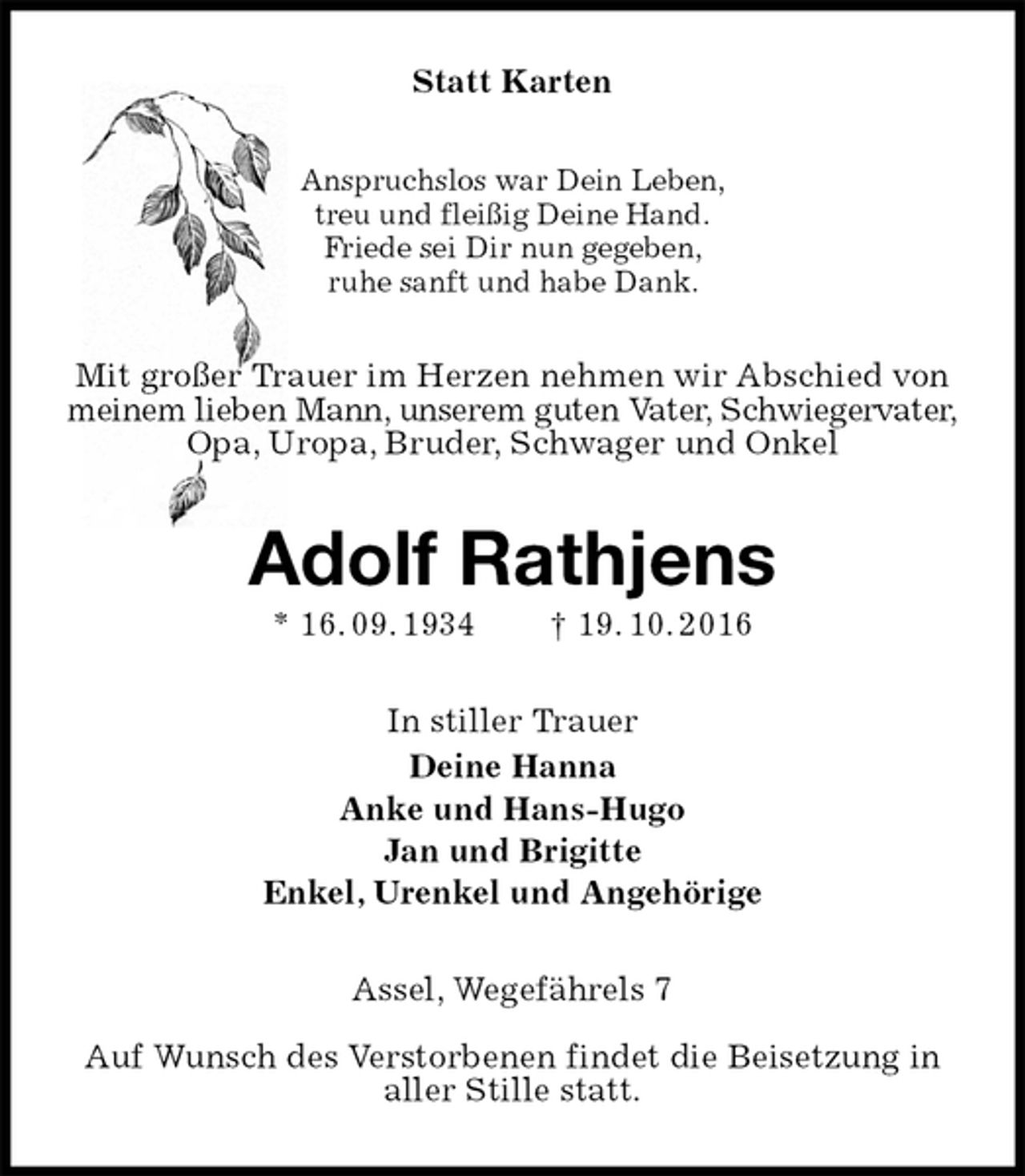 <p>Statt Karten<br />Anspruchslos war Dein Leben,<br />treu und fleißig Deine Hand.<br />Friede sei Dir nun gegeben,<br />ruhe sanft und habe Dank.<br />Mit großer Trauer im Herzen nehmen wir Abschied von meinem lieben Mann, unserem guten Vater, Schwiegervater,<br />Opa, Uropa, Bruder, Schwager und Onkel<br />Adolf Rathjens<br />* 16. 09. 1934 † 19. 10. 2016<br />In stiller Trauer<br />Deine Hanna<br />Anke und Hans-Hugo<br />Jan und Brigitte<br />Enkel, Urenkel und Angehörige<br />Assel, Wegefährels 7</p><p>Auf Wunsch des Verstorbenen findet die Beisetzung in aller Stille statt.</p>