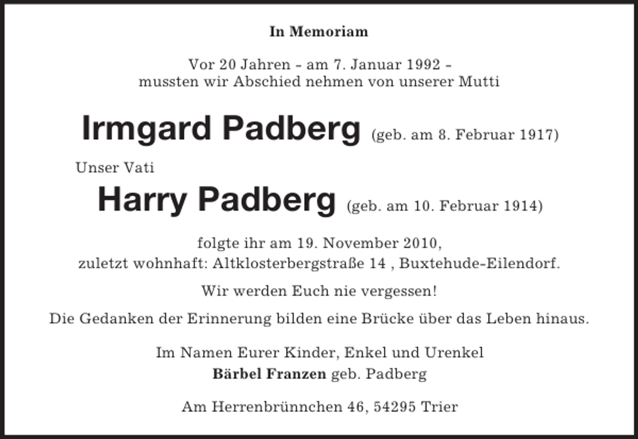 <p>In Memoriam<br />Vor 20 Jahren - am 7. Januar 1992 -<br />mussten wir Abschied nehmen von unserer Mutti<br />Irmgard Padberg (geb. am 8. Februar 1917)<br />Unser Vati</p><p>Harry Padberg (geb. am 10. Februar 1914)<br />folgte ihr am 19. November 2010,<br />zuletzt wohnhaft: Altklosterbergstraße 14 , Buxtehude-Eilendorf.<br />Wir werden Euch nie vergessen!<br />Die Gedanken der Erinnerung bilden eine Brücke über das Leben hinaus.<br />Im Namen Eurer Kinder, Enkel und Urenkel<br />Bärbel Franzen geb. Padberg<br />Am Herrenbrünnchen 46, 54295 Trier</p>