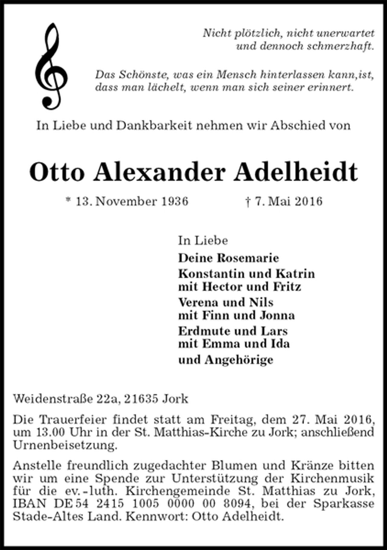 <p>Nicht plötzlich, nicht unerwartet<br />und dennoch schmerzhaft.<br />Das Schönste, was ein Mensch hinterlassen kann,ist,<br />dass man lächelt, wenn man sich seiner erinnert.<br />In Liebe und Dankbarkeit nehmen wir Abschied von<br />Otto Alexander Adelheidt<br />* 13. November 1936 † 7. Mai 2016<br />In Liebe<br />Deine Rosemarie<br />Konstantin und Katrin<br />mit Hector und Fritz<br />Verena und Nils<br />mit Finn und Jonna<br />Erdmute und Lars<br />mit Emma und Ida<br />und Angehörige<br />Weidenstraße 22a, 21635 Jork<br />Die Trauerfeier findet statt am Freitag, dem 27. Mai 2016, um 13.00 Uhr in der St. Matthias-Kirche zu Jork; anschließend Urnenbeisetzung.<br />Anstelle freundlich zugedachter Blumen und Kränze bitten wir um eine Spende zur Unterstützung der Kirchenmusik für die ev. - luth. Kirchengemeinde St. Matthias zu Jork, IBAN DE 54 2415 1005 0000 00 8094, bei der Sparkasse<br />Stade-Altes Land. Kennwort: Otto Adelheidt.</p>