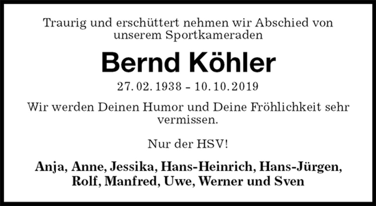 <p>Traurig und erschüttert nehmen wir Abschied von<br />unserem Sportkameraden<br />Bernd Köhler<br />27. 02. 1938 - 10. 10. 2019<br />Wir werden Deinen Humor und Deine Fröhlichkeit sehr vermissen.</p><p>Nur der HSV!<br />Anja, Anne, Jessika, Hans-Heinrich, Hans-Jürgen, Rolf, Manfred, Uwe, Werner und Sven</p>