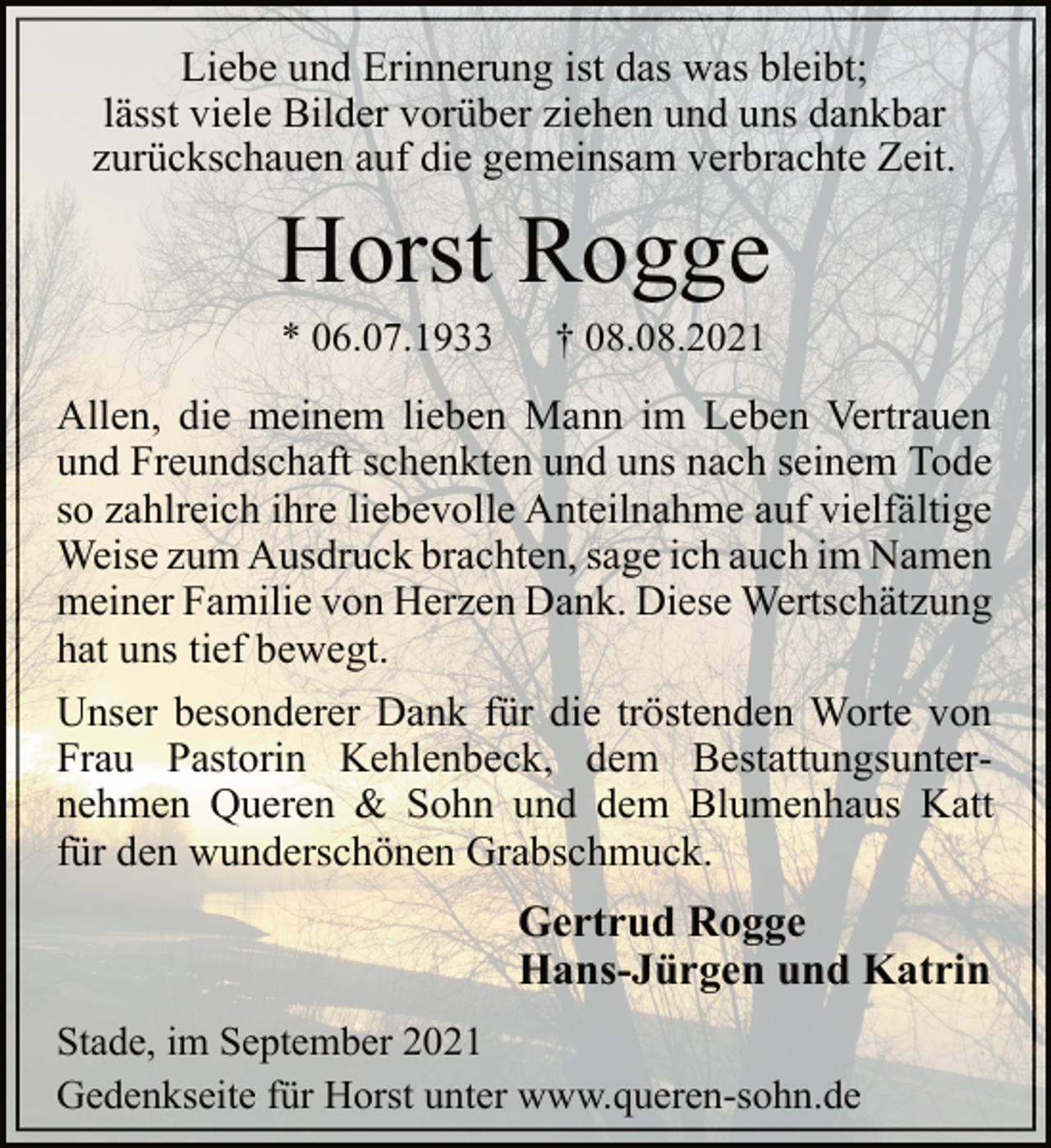 <p>Liebe und Erinnerung ist das was bleibt;<br />lässt viele Bilder vorüber ziehen und uns dankbar<br />zurückschauen auf die gemeinsam verbrachte Zeit.<br />Horst Rogge<br />* 06.07.1933 † 08.08.2021<br />Allen, die meinem lieben Mann im Leben Vertrauen<br />und Freundschaft schenkten und uns nach seinem Tode<br />so zahlreich ihre liebevolle Anteilnahme auf vielfältige<br />Weise zum Ausdruck brachten, sage ich auch im Namen<br />meiner Familie von Herzen Dank. Diese Wertschätzung<br />hat uns tief bewegt.<br />Unser besonderer Dank für die tröstenden Worte von<br />Frau Pastorin Kehlenbeck, dem Bestattungsunternehmen<br />Queren &amp; Sohn und dem Blumenhaus Katt<br />für den wunderschönen Grabschmuck.<br />Gertrud Rogge<br />Hans-Jürgen und Katrin<br />Stade, im September 2021<br />Gedenkseite für Horst unter www.queren-sohn.de</p>